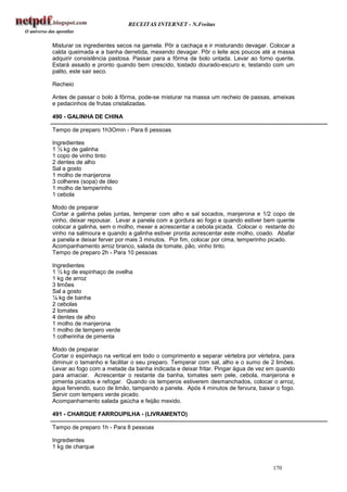 RECEITAS INTERNET - N.Freitas


Misturar os ingredientes secos na gamela. Pôr a cachaça e ir misturando devagar. Colocar a
calda queimada e a banha derretida, mexendo devagar. Pôr o leite aos poucos até a massa
adquirir consistência pastosa. Passar para a fôrma de bolo untada. Levar ao forno quente.
Estará assado e pronto quando bem crescido, tostado dourado-escuro e, testando com um
palito, este sair seco.

Recheio

Antes de passar o bolo à fôrma, pode-se misturar na massa um recheio de passas, ameixas
e pedacinhos de frutas cristalizadas.

490 - GALINHA DE CHINA

Tempo de preparo 1h3Omin - Para 6 pessoas

Ingredientes
1 ½ kg de galinha
1 copo de vinho tinto
2 dentes de alho
Sal a gosto
1 molho de manjerona
3 colheres (sopa) de óleo
1 molho de temperinho
1 cebola

Modo de preparar
Cortar a galinha pelas juntas, temperar com alho e sal socados, manjerona e 1/2 copo de
vinho, deixar repousar. Levar a panela com a gordura ao fogo e quando estiver bem quente
colocar a galinha, sem o molho, mexer e acrescentar a cebola picada. Colocar o restante do
vinho na salmoura e quando a galinha estiver pronta acrescentar este molho, coado. Abafar
a panela e deixar ferver por mais 3 minutos. Por fim, colocar por cima, temperinho picado.
Acompanhamento arroz branco, salada de tomate, pão, vinho tinto.
Tempo de preparo 2h - Para 10 pessoas

Ingredientes
1 ½ kg de espinhaço de ovelha
1 kg de arroz
3 limões
Sal a gosto
¼ kg de banha
2 cebolas
2 tomates
4 dentes de alho
1 molho de manjerona
1 molho de tempero verde
1 colherinha de pimenta

Modo de preparar
Cortar o espinhaço na vertical em todo o comprimento e separar vértebra por vértebra, para
diminuir o tamanho e facilitar o seu preparo. Temperar com sal, alho e o sumo de 2 limões.
Levar ao fogo com a metade da banha indicada e deixar fritar. Pingar água de vez em quando
para amaciar. Acrescentar o restante da banha, tomates sem pele, cebola, manjerona e
pimenta picados e refogar. Quando os temperos estiverem desmanchados, colocar o arroz,
água fervendo, suco de limão, tampando a panela. Após 4 minutos de fervura, baixar o fogo.
Servir com tempero verde picado.
Acompanhamento salada gaúcha e feijão mexido.

491 - CHARQUE FARROUPILHA - (LIVRAMENTO)

Tempo de preparo 1h - Para 8 pessoas

Ingredientes
1 kg de charque


                                                                                 170
 