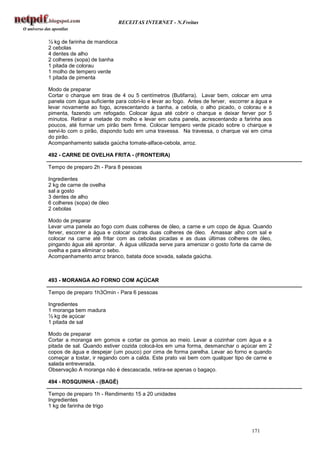 RECEITAS INTERNET - N.Freitas


½ kg de farinha de mandioca
2 cebolas
4 dentes de alho
2 colheres (sopa) de banha
1 pitada de colorau
1 molho de tempero verde
1 pitada de pimenta

Modo de preparar
Cortar o charque em tiras de 4 ou 5 centímetros (Butifarra). Lavar bem, colocar em uma
panela com água suficiente para cobri-lo e levar ao fogo. Antes de ferver, escorrer a água e
levar novamente ao fogo, acrescentando a banha, a cebola, o alho picado, o colorau e a
pimenta, fazendo um refogado. Colocar água até cobrir o charque e deixar ferver por 5
minutos. Retirar a metade do molho e levar em outra panela, acrescentando a farinha aos
poucos, até formar um pirão bem firme. Colocar tempero verde picado sobre o charque e
servi-lo com o pirão, dispondo tudo em uma travessa. Na travessa, o charque vai em cima
do pirão.
Acompanhamento salada gaúcha tomate-alface-cebola, arroz.

492 - CARNE DE OVELHA FRITA - (FRONTEIRA)

Tempo de preparo 2h - Para 8 pessoas

Ingredientes
2 kg de carne de ovelha
sal a gosto
3 dentes de alho
6 colheres (sopa) de óleo
2 cebolas

Modo de preparar
Levar uma panela ao fogo com duas colheres de óleo, a carne e um copo de água. Quando
ferver, escorrer a água e colocar outras duas colheres de óleo. Amassar alho com sal e
colocar na carne até fritar com as cebolas picadas e as duas últimas colheres de óleo,
pingando água até aprontar. A água utilizada serve para amenizar o gosto forte da carne de
ovelha e para eliminar o sebo.
Acompanhamento arroz branco, batata doce sovada, salada gaúcha.



493 - MORANGA AO FORNO COM AÇÚCAR

Tempo de preparo 1h3Omin - Para 6 pessoas

Ingredientes
1 moranga bem madura
½ kg de açúcar
1 pitada de sal

Modo de preparar
Cortar a moranga em gomos e cortar os gomos ao meio. Levar a cozinhar com água e a
pitada de sal. Quando estiver cozida colocá-los em uma forma, desmanchar o açúcar em 2
copos de água e despejar (um pouco) por cima de forma parelha. Levar ao forno e quando
começar a tostar, ir regando com a calda. Este prato vai bem com qualquer tipo de carne e
salada entreverada.
Observação A moranga não é descascada, retira-se apenas o bagaço.

494 - ROSQUINHA - (BAGÉ)

Tempo de preparo 1h - Rendimento 15 a 20 unidades
Ingredientes
1 kg de farinha de trigo



                                                                                   171
 