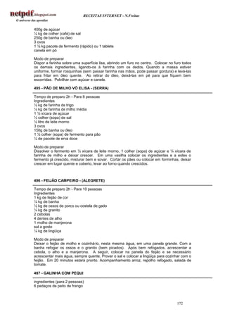 RECEITAS INTERNET - N.Freitas


400g de açúcar
¼ kg de colher (café) de sal
250g de banha ou óleo
3 ovos
1 ½ kg pacote de fermento (rápido) ou 1 tablete
canela em pó

Modo de preparar
Dispor a farinha sobre uma superfície lisa, abrindo um furo no centro. Colocar no furo todos
os demais ingredientes, ligando-os à farinha com os dedos. Quando a massa estiver
uniforme, formar rosquinhas (sem passar farinha nas mãos, pode passar gordura) e levá-las
para fritar em óleo quente. Ao retirar do óleo, deixá-las em pé para que fiquem bem
escorridas. Polvilhar com açúcar e canela.

495 - PÃO DE MILHO VÓ ELISA - (SERRA)

Tempo de preparo 2h - Para 8 pessoas
Ingredientes
½ kg de farinha de trigo
½ kg de farinha de milho média
1 ½ xícara de açúcar
½ colher (sopa) de sal
½ litro de leite morno
3 ovos
150g de banha ou óleo
1 ½ colher (sopa) de fermento para pão
¼ de pacote de erva doce

Modo de preparar
Dissolver o fermento em ½ xícara de leite morno, 1 colher (sopa) de açúcar e ¼ xícara de
farinha de milho e deixar crescer. Em uma vasilha colocar os ingredientes e a estes o
fermento já crescido, misturar bem e sovar. Cortar os pães ou colocar em forminhas, deixar
crescer em lugar quente e coberto, levar ao forno quando crescidos.



496 - FEIJÃO CAMPEIRO - (ALEGRETE)

Tempo de preparo 2h - Para 10 pessoas
Ingredientes
1 kg de feijão de cor
¼ kg de banha
½ kg de ossos de porco ou costela de gado
¼ kg de granito
2 cebolas
4 dentes de alho
1 molho de manjerona
sal a gosto
¼ kg de lingüiça

Modo de preparar
Deixar o feijão de molho e cozinhá-lo, nesta mesma água, em uma panela grande. Com a
banha refogar os ossos e o granito (bem picados). Após bem refogados, acrescentar a
cebola, o alho e a manjerona. A seguir, colocar na panela do feijão e se necessário
acrescentar mais água, sempre quente. Provar o sal e colocar a lingüiça para cozinhar com o
feijão. Em 20 minutos estará pronto. Acompanhamento arroz, repolho refogado, salada de
tomate.

497 - GALINHA COM PEQUI

ingredientes (para 2 pessoas)
6 pedaços de peito de frango



                                                                                   172
 