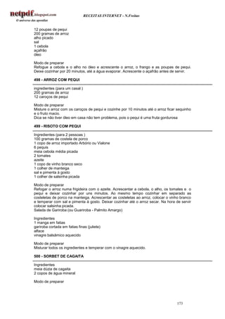 RECEITAS INTERNET - N.Freitas


12 poupas de pequi
200 gramas de arroz
alho picado
sal
1 cebola
açafrão
óleo

Modo de preparar
Refogue a cebola e o alho no óleo e acrescente o arroz, o frango e as poupas de pequi.
Deixe cozinhar por 20 minutos, até a água evaporar. Acrescente o açafrão antes de servir.

498 - ARROZ COM PEQUI

ingredientes (para um casal )
200 gramas de arroz
12 caroços de pequi

Modo de preparar
Misture o arroz com os caroços de pequi e cozinhe por 10 minutos até o arroz ficar sequinho
e o fruto macio.
Dica se não tiver óleo em casa não tem problema, pois o pequi é uma fruta gordurosa

499 - RISOTO COM PEQUI

Ingredientes (para 2 pessoas )
100 gramas de costela de porco
1 copo de arroz importado Arbório ou Vialone
6 pequis
meia cebola média picada
2 tomates
azeite
1 copo de vinho branco seco
1 colher de manteiga
sal e pimenta à gosto
1 colher de salsinha picada

Modo de preparar
Refogar o arroz numa frigideira com o azeite. Acrescentar a cebola, o alho, os tomates e o
pequi e deixar cozinhar por uns minutos. Ao mesmo tempo cozinhar em separado as
costeletas de porco na manteiga. Acrescentar as costeletas ao arroz, colocar o vinho branco
e temperar com sal e pimenta à gosto. Deixar cozinhar até o arroz secar. Na hora de servir
colocar salsinha picada.
Salada de Gariroba (ou Guariroba - Palmito Amargo)

Ingredientes
1 manga em fatias
gariroba cortada em fatias finas (juliete)
alface
vinagre balsâmico aquecido

Modo de preparar
Misturar todos os ingredientes e temperar com o vinagre aquecido.

500 - SORBET DE CAGAITA

Ingredientes
meia dúzia de cagaita
2 copos de água mineral

Modo de preparar




                                                                                   173
 