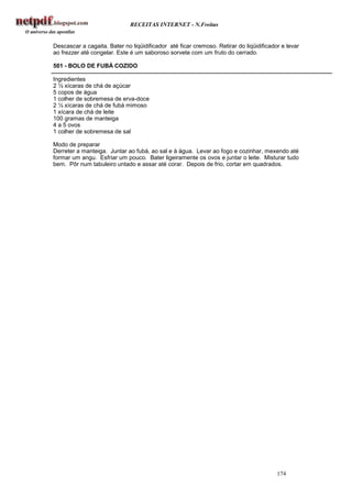 RECEITAS INTERNET - N.Freitas


Descascar a cagaita. Bater no liqüidificador até ficar cremoso. Retirar do liqüidificador e levar
ao frezzer até congelar. Este é um saboroso sorvete com um fruto do cerrado.

501 - BOLO DE FUBÁ COZIDO

Ingredientes
2 ½ xícaras de chá de açúcar
5 copos de água
1 colher de sobremesa de erva-doce
2 ½ xícaras de chá de fubá mimoso
1 xícara de chá de leite
100 gramas de manteiga
4 a 5 ovos
1 colher de sobremesa de sal

Modo de preparar
Derreter a manteiga. Juntar ao fubá, ao sal e à água. Levar ao fogo e cozinhar, mexendo até
formar um angu. Esfriar um pouco. Bater ligeiramente os ovos e juntar o leite. Misturar tudo
bem. Pôr num tabuleiro untado e assar até corar. Depois de frio, cortar em quadrados.




                                                                                        174
 