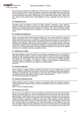 RECEITAS INTERNET - N.Freitas


Pôr tudo numa caçarola com azeite fino, folhas de louro, sal, dispondo uma camada de
azeite, sobre esta, uma camada de bacalhau, a seguir uma de batatas, depois uma de cebo-
las, com folhas de louro, e uma pitada de sal; sobre esta, deitar azeite e mais camadas dos
mesmos elementos pela ordem indicada até que a caçarola fique quase cheia. Tapar muito
bem, levar ao lume, deixar ferver, não destapando nunca, e passada meia hora retirar do
lume.

59 - Bacalhau do céu

Dessalgar lombo de bacalhau, dividi-lo em filetes estreitos, compridos e finos; temperar,
passar em leite e em farinha, torcer com um saca-rolhas e deitar azeite fervente. Pôr numa
travessa uma salada de legumes temperada de manteiga, em forma de pirâmide, espetar
nela os filetes de bacalhau junto da travessa e pôr outra roda espetada três dedos mais
acima.

60 - Bacalhau (Empadão de)

Forrar uma forma grande, própria para empadas, com uma massa formada de polme de
batata, incorporada com ovo e manteiga, e temperada com sal, pimenta, noz moscada e
limão. Dentro da caixa formada, deitar uma camada de lascas de bacalhau, outra de rodas de
batatas, uma terceira de rodas de ovos cozidos temperar com uns pingos de bom azeite, uns
bocadinhos de manteiga, salsa picada e noz moscada; por cima destas camadas, pôr outras
de bacalhau, batatas e ovos, com idênticos temperos, e continuar assim até encher a caixa;
cobrir com uma tampa feita também de polme de batata temperada, dourando-se em seguida
a tampa com ovo batido e levando o empadão ao forno.

61 - Bacalhau em salada

Empregar bacalhau cozido frio; dividi-lo em bocadinhos quadrados com um centímetro de
lado; cortar algumas batatas, cozidas, em rodas e estas em quartos. Misturar numa saladeira,
polvilhando com bastante pimenta e sobre isto deitar um molho feito com azeite bem batido
com gemas de ovos cozidos, uma parte de vinagre, e um pouco de mostarda. Envolver,
misturando bem o bacalhau e as batatas no molho, juntar azeitonas e pedacinhos de
cenouras, cobrir com rodelas de ovo cozido e uma folha de alface.
Servir frio.

62 - Bacalhau (Rolo de)

Cozer bacalhau e batatas, desfiar o bacalhau muito bem e com as batatas fazer um purê
grosso. Estender o purê sobre uma tábua e cortar de forma retangular: sobre esta estender o
bacalhau em camada fina, mas muito igual, e cobrir com creme, enrolar e depois envolver em
ovo batido, passar por pão ralado e frigir ou cozer no forno até tostar.
Servir quente, guarnecido com azeitonas.

63 - Bacalhau (Sanduíches de)

Dividir bacalhau cozido em lascas, e barrar com manteiga. Fazer um picado de presunto,
camarões, pescada cozida, pimenta, conserva e azeitonas; colocar entre as lascas; cozer em
volta um fio.
Servir só ou com salada de alface.

64 - Bacalhau com arroz

Pôr ao lume, numa caçarola, 1 dl. de bom azeite e, em fervendo, juntar 125 grs. de arroz bem
lavado e escorrido; logo que o arroz tiver absorvido todo o azeite, juntar, sem tirar do lume,
água fervente, o bastante para cozer o arroz até ficar enxuto, e temperar com sal e pimenta.
Cozer bacalhau, tirar a pele e as espinhas e dividir em lascas. Espremer dois tomates bem
maduros, sobre um passador, e reservar o suco coado. Cortar cebolas em rodas, de forma
que se não desmanchem; empoar com farinha de trigo e cozer em manteiga. Numa terrina
de ir ao forno deitar uma camada de arroz; sobre esta dispor uma de bacalhau e por cima
uma de cebola; regar com duas colheradas de sumo de tomate; renovar as camadas pela
mesma ordem e, estando a terrina quase cheia, terminar numa camada de arroz; Ralar miolo



                                                                                     19
 