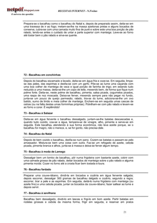 RECEITAS INTERNET - N.Freitas



Prepara-se o bacalhau como o bacalhau do Natal e, depois de preparado assim, deita-se em
uma travessa de ir ao fogo; metam-se-lhe na massa azeitonas pretas e alguns bocados de
conserva, cubra-se com uma camada muito fina de purê e sobre este uma boa porção de pão
ralado, tendo-se antes o cuidado de untar a parte superior com manteiga. Leve-se ao forno
até tostar bem o pão ralado e sirva-se quente.




72 - Bacalhau em conchinhas

Depois do bacalhau escamado e lavado, deita-se em água fria e coze-se. Em seguida, limpa-
se das peles, das espinhas e desfia-se com um garfo. Põe-se ao lume uma caçarola com
uma boa colher de manteiga de vaca e igual porção de farinha de trigo; em estando tudo
reduzido a uma massa, deita-se-lhe um copo de leite, mexendo bem, de forma que fique num
polme forte. Deita-se, neste polme de bacalhau, pimenta, salsa picada, cogumelos picados,
uma raspa de noz moscada. Deixa-se ferver, mexendo sempre para não pegar no fundo,
junta-se um pouco de queijo parmesão, ralado, tira-se do lume, adiciona-se-lhe um ovo
batido, sumo de limão e meia colher de manteiga. Enchem-se em seguida umas cascas de
ostras (ou na falta destas umas forminhas próprias). Polvilham-se com pão ralado e levam-se
ao forno a corar. É esplêndido!

73 - Bacalhau à Salazar

Deita-se em água fervente o bacalhau dessalgado, juntam-se-lhe batatas descascadas e,
quando tudo cozido, coa-se a água, tempera-se de vinagre, alho, pimenta e serve-se em
seguida. Este bacalhau atendendo à sua forma econômica, não leva azeite porque, se o
bacalhau for magro, não o merece, e, se for gordo, não precisa dele.

74 - Bacalhau do Natal

Depois de bem cozido o bacalhau, desfia-se num pano. Cozem-se batatas e passam-se pelo
amassador. Mistura-se bem uma coisa com outra. Faz-se um refogado de azeite, cebola
picada, pimenta branca e alhos, junta-se à massa e deixa-se ferver algum tempo.

75 - Bacalhau à moda de Lamego

Dessalgar bem um lombo de bacalhau, pôr numa frigideira com bastante azeite, cobrir com
uma camada grossa de pão ralado, deitar bocados de manteiga sobre o pão ralado e alguma
pimenta moída. Cozer no forno até a crosta ficar bem tostada e loura.

76 - Bacalhau fardado

Preparar uma couve-rábano, dividi-la em bocados e cozê-la em água fervente salgada;
depois escorrer, dessalgar 300 gramas de bacalhau delgado e cozê-lo, segundo a regra;
escorrer, tirar a pele e as espinhas. Em seguida, deitá-lo numa frigideira com manteiga (ou
azeite fino) e uma cebola picada, juntar os bocados da couve-rábano; fazer saltear ao lume e
depois servir.

77 - Bacalhau à sevilhana

Bacalhau bem dessalgado, dividi-lo em lascas e frigi-lo em bom azeite. Partir batatas em
rodelas grossas e cebola da mesma forma, frigir em seguida, e reservar em pratos


                                                                                   21
 