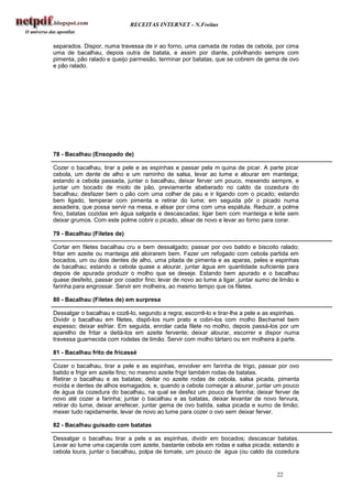 RECEITAS INTERNET - N.Freitas


separados. Dispor, numa travessa de ir ao forno, uma camada de rodas de cebola, por cima
uma de bacalhau, depois outra de batata, e assim por diante, polvilhando sempre com
pimenta, pão ralado e queijo parmesão, terminar por batatas, que se cobrem de gema de ovo
e pão ralado.




78 - Bacalhau (Ensopado de)

Cozer o bacalhau, tirar a pele e as espinhas e passar pela m quina de picar. A parte picar
cebola, um dente de alho e um raminho de salsa, levar ao lume e alourar em manteiga;
estando a cebola passada, juntar o bacalhau, deixar ferver um pouco, mexendo sempre, e
juntar um bocado de miolo de pão, previamente abeberado no caldo da cozedura do
bacalhau; desfazer bem o pão com uma colher de pau e ir ligando com o picado; estando
bem ligado, temperar com pimenta e retirar do lume; em seguida pôr o picado numa
assadeira, que possa servir na mesa, e alisar por cima com uma espátula. Reduzir, a polme
fino, batatas cozidas em água salgada e descascadas; ligar bem com manteiga e leite sem
deixar grumos. Com este polme cobrir o picado, alisar de novo e levar ao forno para corar.

79 - Bacalhau (Filetes de)

Cortar em filetes bacalhau cru e bem dessalgado; passar por ovo batido e biscoito ralado;
fritar em azeite ou manteiga até aloirarem bem. Fazer um refogado com cebola partida em
bocados, um ou dois dentes de alho, uma pitada de pimenta e as aparas, peles e espinhas
de bacalhau; estando a cebola quase a alourar, juntar água em quantidade suficiente para
depois de apurada produzir o molho que se deseje. Estando bem apurado e o bacalhau
quase desfeito, passar por coador fino; levar de novo ao lume a ligar, juntar sumo de limão e
farinha para engrossar. Servir em molheira, ao mesmo tempo que os filetes.

80 - Bacalhau (Filetes de) em surpresa

Dessalgar o bacalhau e cozê-lo, segundo a regra; escorrê-lo e tirar-lhe a pele e as espinhas.
Dividir o bacalhau em filetes, dispô-los num prato e cobri-los com molho Bechamel bem
espesso; deixar esfriar. Em seguida, enrolar cada filete no molho, depois passá-los por um
aparelho de fritar e deitá-los em azeite fervente; deixar alourar, escorrer e dispor numa
travessa guarnecida com rodelas de limão. Servir com molho tártaro ou em molheira à parte.

81 - Bacalhau frito de fricassé

Cozer o bacalhau, tirar a pele e as espinhas, envolver em farinha de trigo, passar por ovo
batido e frigir em azeite fino; no mesmo azeite frigir também rodas de batatas.
Retirar o bacalhau e as batatas; deitar no azeite rodas de cebola, salsa picada, pimenta
moída e dentes de alhos esmagados, e, quando a cebola começar a alourar, juntar um pouco
de água da cozedura do bacalhau, na qual se desfez um pouco de farinha; deixar ferver de
novo até cozer a farinha; juntar o bacalhau e as batatas, deixar levantar de novo fervura,
retirar do lume, deixar arrefecer, juntar gema de ovo batida, salsa picada e sumo de limão;
mexer tudo rapidamente, levar de novo ao lume para cozer o ovo sem deixar ferver.

82 - Bacalhau guisado com batatas

Dessalgar o bacalhau tirar a pele e as espinhas, dividir em bocados; descascar batatas.
Levar ao lume uma caçarola com azeite, bastante cebola em rodas e salsa picada; estando a
cebola loura, juntar o bacalhau, polpa de tomate, um pouco de água (ou caldo da cozedura


                                                                                    22
 