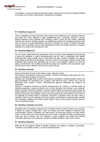 RECEITAS INTERNET - N.Freitas


do bacalhau, se este tiver sido previamente cozido), deixar ferver e juntar as batatas divididas
em quartos ou às rodas, deixar apurar, temperando ao paladar.




83 - Bacalhau (Língua de)

Lavar e dessalgar as línguas durante vinte e quatro horas. Metê-las numa caçarola, cobri-las
com água fria, cozer, segundo a regra estabelecida para o bacalhau; escorrer e limpar.
Depois metê-las noutra caçarola com manteiga, salsa e sumo de dois limões, salteá-las
durante dois minutos. A parte, preparar um refogado de cebola com manteiga; temperar, ligar
com um pouco de molho Bechamel e terminar a cozedura no molho; no último momento,
misturar com as cebolas duas ou três colheradas de molho de tomate. Escorrer as línguas,
dispô-las num prato e pôr o picado por cima.

84 - Bacalhau (Migas de)

Pôr num tacho, alternadamente sobrepostas umas às outras, fatias delgadas de pão de trigo
e lascas de bacalhau e assim sucessivamente até pôr toda a quantidade que deseja,
misturando-lhe nessa ocasião dois ou três dentes de alho, picados. Escaldar com água a
ferver (água da cozedura do bacalhau); escorrer a que for em excesso, depois do pão estar
embebido nela. Durante esta operação, pôr ao lume, numa frigideira, azeite e um ramo de
salsa; quando ferver, tirar a salsa e juntar-lhe as migas com bacalhau, bem escorridas, tapar
durante uns minutos; desfazer tudo com uma colher de pau.

85 - Bacalhau recheado

Cozer um bacalhau de dois a dois quilos e meio, segundo a regra.
Com 400 grs. de pescada, 125 grs. de camarão, 125 grs. de manteiga, duas gemas de ovos,
sal e noz moscada, preparar um recheio.
Refogar com manteiga duas a quatro colheradas de echalotas e cebolas picadas, juntar uma
igual quantidade de cogumelos crus, picados, meia folha de louro; molhar com 4 dls de
Béchamel, fazer reduzir o molho, misturando-lhe algumas colheradas de cozedura de
cogumelos.
Escorrer o bacalhau; tirar-lhe as febras; desmanchá-lo de maneira a tirar-lhe todas as
espinhas pequenas; misturar as febras com o molho, temperar com colorau e noz moscada.
Limpar a espinha dorsal do bacalhau, envolver a extremidade da cauda com papel untado de
azeite, dispô-los numa travessa de ir ao forno; cobrir o prato com uma camada de recheio de
pescada, formando uma cavidade, cozer no forno durante sete a oito minutos; tirar do forno e
na cavidade do recheio dispor o bacalhau, dando-lhe a primitiva forma de rabo; alisar o
aparelho, cobrir com uma camada do mesmo recheio, envolvendo-o completamente, pincelar
com manteiga, polvilhar com miolo de pão ralado e levar a forno brando durante quinze a
vinte minutos para dourar.

86 - Bacalhau recheado com carne

Dessalgar bem um bacalhau pequeno, tirar a espinha dorsal e todas as outras que se puder,
e depois de cozido enxugar bem. Fazer um picado de carne, salpicão e presunto bem
condimentado. Encher o bacalhau com este picado, de forma que pareça um peixe inteiro;
cozer as duas abas com um fio branco de cima a baixo e também ao lado da cabeça para
evitar que saia o recheio. Pôr num tabuleiro a assar, regando com azeite fino; estando
cozinhado, guarnecer com azeitonas, conserva e salada de alface e servir bem quente.

87 - Bacalhau Espanhol

600g de filé de bacalhau; 600g de batatas cortadas em rodelas e cozidas; 2 pimentões
vermelhos; 2 pimentões verdes; 1 xícara de azeite espanhol



                                                                                       23
 