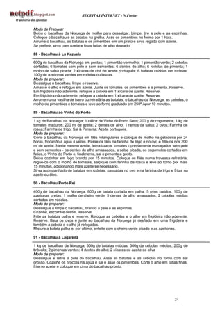 RECEITAS INTERNET - N.Freitas


Modo de Preparar
Deixe o bacalhau da Noruega de molho para dessalgar. Limpe, tire a pele e as espinhas.
Coloque o bacalhau e as batatas na grelha. Asse os pimentões no formo por 1 hora.
Arrume o bacalhau, as batatas e os pimentões em um prato e sirva regado com azeite.
Se preferir, sirva com azeite e finas fatias de alho dourado.

88 - Bacalhau à La Kazuela

600g de bacalhau da Noruega em postas; 1 pimentão vermelho; 1 pimentão verde; 2 cebolas
cortadas; 6 tomates sem pele e sem sementes; 6 dentes de alho; 6 rodelas de pimenta; 1
molho de salsa picada; 2 xícaras de chá de azeite português; 6 batatas cozidas em rodelas;
100g de azeitonas verdes em rodelas ou lascas.
Modo de preparar:
Dessalgue o bacalhau, limpe e reserve.
Amasse o alho e refogue em azeite. Junte os tomates, os pimentões e a pimenta. Reserve.
Em frigideira não aderente, refogue a cebola em 1 xícara de azeite. Reserve.
Em frigideira não aderente, refogue a cebola em 1 xícara de azeite. Reserve.
Arrume numa vasilha de barro ou refratária as batatas, o bacalhau da Noruega, as cebolas, o
molho de pimentões e tomates e leve ao forno graduado em 250º Apor 10 minutos.

89 - Bacalhau ao Vinho do Porto

1 kg de Bacalhau da Noruega; 1 cálice de Vinho do Porto Seco; 200 g de cogumelos; 1 kg de
tomates maduros; 200 ml de azeite; 2 dentes de alho; 1 ramos de salsa; 2 ovos; Farinha de
rosca; Farinha de trigo; Sal & Pimenta; Azeite português.
Modo de preparar:
Corte o bacalhau da Noruega em filés retangulares e coloque de molho na geladeira por 24
horas, trocando a água 4 vezes. Passe os filés na farinha de trigo e no ovo e frite-os nos 200
ml de azeite. Neste mesmo azeite, introduza os tomates - previamente esmagados sem pele
e sem sementes - os dentes de alho amassados, a salsa picada, os cogumelos cortados em
fatias, o Vinho do Porto e, finalmente, sal e pimenta a gosto.
Deixe cozinhar em fogo brando por 15 minutos. Coloque os filés numa travessa refratária,
regue-os com o molho de tomates, salpique com farinha de rosca e leve ao forno por mais
15 minutos, adicionando mais azeite se necessário.
Sirva acompanhado de batatas em rodelas, passadas no ovo e na farinha de trigo e fritas no
azeite ou óleo.

90 - Bacalhau Porto Rei

400g de bacalhau da Noruega; 800g de batata cortada em palha; 5 ovos batidos; 100g de
azeitonas pretas; 1 molho de cheiro verde; 5 dentes de alho amassados; 2 cebolas médias
cortadas em rodelas.
Modo de preparar:
Dessalgue e limpe o bacalhau, tirando a pele e as espinhas.
Cozinhe, escorra e desfie. Reserve.
Frite as batatas palha e reserve. Refogue as cebolas e o alho em frigideira não aderente.
Reserve. Bata os ovos e junte ao bacalhau da Noruega já desfiado em uma frigideira e
também a cebola e o alho já refogados.
Misture a batata palha e, por último, enfeite com o cheiro verde picado e as azeitonas.

91 - Bacalhau à Lagareira

1 kg de bacalhau da Noruega; 300g de batatas miúdas; 300g de cebolas médias; 200g de
brócolis; 2 pimentas verdes; 4 dentes de alho; 2 xícaras de azeite de oliva
Modo de preparar:
Dessalgue e retire a pele do bacalhau. Asse as batatas e as cebolas no forno com sal
grosso. Cozinhe os brócolis na água e sal e asse os pimentões. Corte o alho em fatias finas,
frite no azeite e coloque em cima do bacalhau pronto.




                                                                                      24
 
