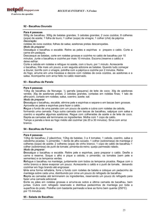 RECEITAS INTERNET - N.Freitas




92 - Bacalhau Dourado

Para 4 pessoas
500g de bacalhau; 300g de batatas grandes; 3 cebolas grandes; 2 ovos cozidos; 8 colheres
(sopa) de azeite; 1 folha de louro; 1 colher (sopa) de vinagre; 1 colher (chá) de páprica
Decoração:
rodelas de ovos cozidos; folhas de salsa; azeitonas pretas descaroçadas.
Modo de preparar:
Dessalgue o bacalhau e escalde. Retire as peles e espinhas e prepare o caldo. Corte a
carne em pedaços.
Descasque as batatas, corte em rodelas grossas e cozinhe no caldo de bacalhau por 10
minutos. Junte o bacalhau e cozinhe por mais 10 minutos. Escorra (reserve o caldo) e
deixe esfriar.
Corte a cebola em rodelas e refogue no azeite, com o louro, por 1 minuto. Acrescente
o bacalhau, frite mais um pouco, e em seguida adicione as batatas. Quando tudo começar
a dourar, borrife com o vinagre, polvilhe com a páprica e cozinhe por 2 minutos. Retire
do fogo, arrume em uma travessa e decore com rodelas de ovos cozidos, as azeitonas e a
salsa. Acompanhe com arroz feito no caldo reservado.

93 - Bacalhau de Panela

Para 4 pessoas
1/2kg de bacalhau da Noruega; ½ garrafa (pequena) de leite de coco; 30g de azeitonas
verdes; 30g de azeitonas pretas; 2 cebolas grandes, cortadas em rodelas finas; 1 talo de
alho-poró, cortado em rodelas; salsa, coentro; azeite; sal.
Modo de preparar:
Dessalgue o bacalhau, escalde, elimine pele e espinhas e separe-o em lascas bem grossas.
Aproveite as peles e espinhas para fazer o caldo .
Regue o fundo de uma panela com um pouco de azeite e cubra com rodelas de cebola,
formando uma camada. Faça outra camada com lascas de bacalhau, salpique com salsa e
coentro e espalhe algumas azeitonas. Regue com colheradas de azeite e de leite de coco.
Repita as camadas até terminares os ingredientes. Molhe com 1 copo de caldo.
Tampe a panela e leve ao fogo médio até cozinhar (de 20 a 30 minutos). Sirva com arroz
branco.

94 - Bacalhau de Forno

Para 4 pessoas
1/2kg de bacalhau; 2 pãezinhos; 1/2kg de batatas; 3 a 4 tomates; 1 cebola, coentro, salsa e
cebolinha picadas; ½ pimentão; 1 dente de alho socado; 1 colher (sobremesa) de manteiga 2
colheres (sopa) de azeite; 2 colheres (sopa) de vinho branco; 1 copo de caldo de bacalhau 1
colher (sobremesa) de purê de tomate; pimenta-do-reino; queijo parmesão ralado.
Modo de preparar:
Dessalgue o bacalhau e escalde. Retire pele e espinhas, para preparar o caldo. Desfie a
carne e reserve. Soque o alho e pique a cebola, o pimentão, os tomates (sem pele e
sementes) e os temperos verdes.
Refogue o bacalhau na manteiga, juntamente com todos os temperos picados. Regue com o
vinho branco e deixe evaporar um pouco. Acrescente o caldo e o purê de tomate, deixando
cozinhar em fogo brando até engrossar.
Unte ema forma refratária, forre o fundo com rodelas de batata e coloque um pedacinho de
manteiga sobre cada uma, distribuindo por cima um pouco do refogado de bacalhau.
Repita as camadas até terminarem os ingredientes, reservando um pouco do refogado para
fazer uma camada adicional.
Corte os pães em rodelas grossas e arrume-as sobre a última camada de bacalhau, bem
juntas. Cubra com refogado reservado e distribua pedacinhos de manteiga por toda a
superfície do prato. Polvilhe com bastante parmesão e leve ao forno bem quente (250°C)
por 15 minutos.

95 - Salada de Bacalhau




                                                                                  25
 