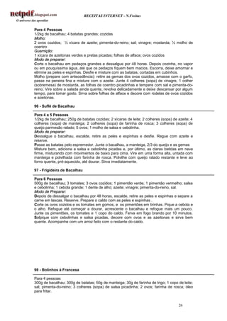 RECEITAS INTERNET - N.Freitas


Para 4 Pessoas
1/2kg de bacalhau; 4 batatas grandes; cozidas
Molho:
2 ovos cozidos; ½ xícara de azeite; pimenta-do-reino; sal; vinagre; mostarda; ½ molho de
coentro
Guarnição:
1 xícara de azeitonas verdes e pretas picadas; folhas de alface; ovos cozidos
Modo de preparar:
Corte o bacalhau em pedaços grandes e dessalgue por 48 horas. Depois cozinhe, no vapor
ou em pouquíssima água, até que os pedaços fiquem bem macios. Escorra, deixe amornar e
elimine as peles e espinhas. Desfie e misture com as batatas, cortadas em cubinhos.
Molho (prepare com antecedência): retire as gemas dos ovos cozidos, amasse com o garfo,
passe na peneira fina e misture com o azeite. Junte 4 colheres (sopa) de vinagre, 1 colher
(sobremesa) de mostarda, as folhas de coentro picadinhas e tempere com sal e pimenta-do-
reino. Vire sobre a salada ainda quente, revolva delicadamente e deixe descansar por algum
tempo, para tomar gosto. Sirva sobre folhas de alface e decore com rodelas de ovos cozidos
e azeitonas.

96 - Suflê de Bacalhau

Para 4 a 5 Pessoas
1/2kg de bacalhau; 250g de batatas cozidas; 2 xícaras de leite; 2 colheres (sopa) de azeite; 4
colheres (sopa) de manteiga; 2 colheres (sopa) de farinha de rosca; 3 colheres (sopa) de
queijo parmesão ralado; 5 ovos; 1 molho de salsa e cebolinha.
Modo de preparar:
Dessalgue o bacalhau, escalde, retire as peles e espinhas e desfie. Regue com azeite e
reserve.
Passe as batatas pelo espremedor. Junte o bacalhau, a manteiga, 2/3 do queijo e as gemas
Misture bem, adicione a salsa e cebolinha picadas e, por último, as claras batidas em neve
firme, misturando com movimentos de baixo para cima. Vire em uma forma alta, untada com
manteiga e polvilhada com farinha de rosca. Polvilhe com queijo ralado restante e leve ao
forno quente, pré-aquecido, até dourar. Sirva imediatamente.

97 - Frigideira de Bacalhau

Para 6 Pessoas
500g de bacalhau; 3 tomates; 3 ovos cozidos; 1 pimentão verde; 1 pimentão vermelho; salsa
e cebolinha; 1 cebola grande; 1 dente de alho; azeite; vinagre; pimenta-do-reino, sal.
Modo de Preparar:
Depois de dessalgar o bacalhau por 48 horas, escalde, retire as peles e espinhas e separe a
carne em lascas. Reserve. Prepare o caldo com as peles e espinhas .
Corte os ovos cozidos e os tomates em gomos, e os pimentões em tirinhas. Pique a cebola e
o alho. Refogue até começar a dourar, acrescente o bacalhau e refogue mais um pouco.
Junte os pimentões, os tomates e 1 copo do caldo. Ferva em fogo brando por 10 minutos.
Salpique com cebolinhas e salsa picadas, decore com ovos e as azeitonas e sirva bem
quente. Acompanhe com um arroz feito com o restante do caldo.




98 - Bolinhos à Francesa

Para 4 pessoas
300g de bacalhau; 300g de batatas; 50g de manteiga; 30g de farinha de trigo; 1 copo de leite;
sal; pimenta-do-reino; 3 colheres (sopa) de salsa picadinha; 2 ovos; farinha de rosca; óleo
para fritar.


                                                                                     26
 