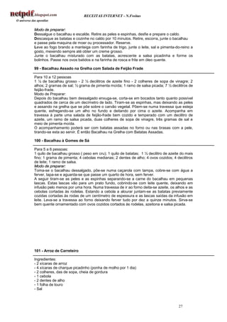 RECEITAS INTERNET - N.Freitas


Modo de preparar:
Dessalgue o bacalhau e escalde. Retire as peles e espinhas, desfie e prepare o caldo.
Descasque as batatas e cozinhe no caldo por 10 minutos. Retire, escorra, junte o bacalhau
e passe pela maquina de moer ou processador. Reserve.
Leve ao fogo brando a manteiga com farinha de trigo, junte o leite, sal e pimenta-do-reino a
gosto, mexendo sempre até obter um creme grosso.
Junte o bacalhau misturado com as batatas, acrescente a salsa picadinha e forme os
bolinhos. Passe nos ovos batidos e na farinha de rosca e frite em óleo quente.

99 - Bacalhau Assado na Grelha com Salada de Feijão Frade

Para 10 a 12 pessoas
1 ½ de bacalhau grosso - 2 ½ decilitros de azeite fino - 2 colheres de sopa de vinagre; 2
alhos; 2 gramas de sal; ½ grama de pimenta moída; 1 ramo de salsa picada; 7 ½ decilitros de
feijão-frade.
Modo de Preparar:
Depois do bacalhau bem dessalgado enxuga-se, corta-se em bocados tanto quanto possível
quadrados de cerca de um decímetro de lado. Tiram-se as espinhas, mas deixando as peles
e assando na grelha que se põe sobre o carvão vegetal. Põem-se numa travessa que esteja
quente, esfregando-se um alho no fundo e deitando por cima o azeite. Acompanha em
travessa à parte uma salada de feijão-frade bem cozido e temperado com um decilitro de
azeite, um ramo de salsa picada, duas colheres de sopa de vinagre, três gramas de sal e
meio de pimenta moída.
O acompanhamento poderá ser com batatas assadas no forno ou nas brasas com a pele,
tirando-se esta ao servir. É então Bacalhau na Grelha com Batatas Assadas.

100 - Bacalhau à Gomes de Sá

Para 5 a 6 pessoas:
1 quilo de bacalhau grosso ( peso em cru); 1 quilo de batatas; 1 ½ decilitro de azeite do mais
fino; 1 grama de pimenta; 4 cebolas medianas; 2 dentes de alho; 4 ovos cozidos; 4 decilitros
de leite; 1 ramo de salsa.
Modo de preparar:
Toma-se o bacalhau dessalgado, põe-se numa caçarola com tampa, cobre-se com água a
ferver, tapa-se e aguarda-se que passe um quarto de hora, sem ferver.
A seguir tiram-se as peles e as espinhas separando-se a carne do bacalhau em pequenas
lascas. Estas lascas vão para um prato fundo, cobrindo-se com leite quente, deixando em
infusão pelo menos por uma hora. Numa travessa de ir ao forno deita-se azeite, os alhos e as
cebolas cortadas às rodelas. Estando a cebola a alourar juntam-se as batatas previamente
cozidas cortadas às rodas de um centímetro de espessura e as lascas saídas da infusão em
leite. Leva-se a travessa ao forno deixando ferver tudo por dez a quinze minutos. Sirva-se
bem quente ornamentado com ovos cozidos cortados às rodelas, azeitona e salsa picada.




101 - Arroz de Carreteiro

Ingredientes:
- 2 xícaras de arroz
- 4 xícaras de charque picadinho (ponha de molho por 1 dia)
- 2 colheres, das de sopa, cheia de gordura
- 1 cebola
- 2 dentes de alho
- 1 folha de louro
- Sal



                                                                                     27
 