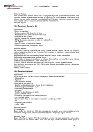 RECEITAS INTERNET - N.Freitas



Modo de Preparo:
Frite o charque na gordura até dourar e vá pingando água em quantidade necessária para
cozinhar. Quando a carne estiver cozida e só na gordura (o molho deve ser absorvido), junte
o louro, o arroz, o alho socado e a cebola batidinha. Frite tudo muito bem, cubra com água,
tempere com sal, se necessário, e deixe cozinhar normalmente.
Sirva em seguida.

102 - Bacalhau à Gomes Sá (2)

Ingredientes:
- 600 gr de bacalhau
- 1 xícara, das de chá, de azeite de oliva
- 4 cebolas médias, cortadas em rodelas finas
- 3 dentes de alho picados
- 1 colher, das de chá, de salsinha picada
- 400 gr de batatas cozidas e cortadas em rodelas finas
- Sal a gosto
- 3 ovos cozidos e cortados em rodelas
- 12 azeitonas verdes, cortadas em lascas

Modo de Preparo:
Na véspera, coloque o bacalhau de molho. Troque a água 4 vezes. No dia do preparo,
cozinhe o bacalhau durante uns 5 minutos. Retire, separe as espinhas e reduza o bacalhau a
lascas. Reserve.
Esquente o azeite em uma panela grande e refogue a cebola, o alho e a salsinha.
Refogue até a cebola começar a mudar de cor.
Junte, então, as lascas de bacalhau e as batatas. Deixe no fogo por mais 10 minutos, até que
as fatias de batata comecem a fritar. Verifique o sal.
Transfira para um refratário bem largo, para não ficar uma camada espessa demais.
Leve ao forno bem quente, por 10 a 15 minutos. Decore com rodelas de ovo e lascas de
azeitona e sirva.
Receita para 4 pessoas.

103 - Bacalhau Espiritual

Ingredientes:
- 500g de bacalhau (parte do lombo) dessalgado, aferventado e desfiado
- 1 litro de leite
- 6 gemas
- 250g de creme de leite
- 2 dentes de alho socados
- 6 colheres, das de sopa, bem cheias de farinha de trigo
- 2 cenouras grandes raladas cruas
- 2 cebolas grandes raladas
- manteiga
- 4 colheres, das de sopa, de azeite
- queijo parmesão ralado
- 2 colheres, das de sopa, de coentro picadinho
- noz-moscada ralada
- 1 xícara bem cheia de biscoitos creme-crakers socados ou moídos
- sal
- pimenta-do-reino moída
- molho inglês

Modo de Preparo:
Primeira Etapa:
Doure o alho e a cebola em 100g de manteiga com o azeite, junte a cenoura ligeiramente
espremida, refogue bem, adicione o bacalhau e torne a refogar por alguns minutos.

Segunda Etapa:
Doure a farinha de trigo em 100g de manteiga e, sempre mexendo, acrescente, aos poucos,
três quartos de litro de leite. Mexa sem parar em fogo brando até obter creme grosso e


                                                                                   28
 