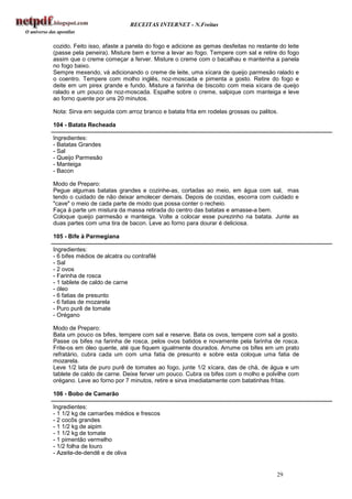 RECEITAS INTERNET - N.Freitas


cozido. Feito isso, afaste a panela do fogo e adicione as gemas desfeitas no restante do leite
(passe pela peneira). Misture bem e torne a levar ao fogo. Tempere com sal e retire do fogo
assim que o creme começar a ferver. Misture o creme com o bacalhau e mantenha a panela
no fogo baixo.
Sempre mexendo, vá adicionando o creme de leite, uma xícara de queijo parmesão ralado e
o coentro. Tempere com molho inglês, noz-moscada e pimenta a gosto. Retire do fogo e
deite em um pirex grande e fundo. Misture a farinha de biscoito com meia xícara de queijo
ralado e um pouco de noz-moscada. Espalhe sobre o creme, salpique com manteiga e leve
ao forno quente por uns 20 minutos.

Nota: Sirva em seguida com arroz branco e batata frita em rodelas grossas ou palitos.

104 - Batata Recheada

Ingredientes:
- Batatas Grandes
- Sal
- Queijo Parmesão
- Manteiga
- Bacon

Modo de Preparo:
Pegue algumas batatas grandes e cozinhe-as, cortadas ao meio, em água com sal, mas
tendo o cuidado de não deixar amolecer demais. Depois de cozidas, escorra com cuidado e
"cave" o meio de cada parte de modo que possa conter o recheio.
Faça à parte um mistura da massa retirada do centro das batatas e amasse-a bem.
Coloque queijo parmesão e manteiga. Volte a colocar esse purezinho na batata. Junte as
duas partes com uma tira de bacon. Leve ao forno para dourar é deliciosa.

105 - Bife à Parmegiana

Ingredientes:
- 6 bifes médios de alcatra ou contrafilé
- Sal
- 2 ovos
- Farinha de rosca
- 1 tablete de caldo de carne
- óleo
- 6 fatias de presunto
- 6 fatias de mozarela
- Puro purê de tomate
- Orégano

Modo de Preparo:
Bata um pouco os bifes, tempere com sal e reserve. Bata os ovos, tempere com sal a gosto.
Passe os bifes na farinha de rosca, pelos ovos batidos e novamente pela farinha de rosca.
Frite-os em óleo quente, até que fiquem igualmente dourados. Arrume os bifes em um prato
refratário, cubra cada um com uma fatia de presunto e sobre esta coloque uma fatia de
mozarela.
Leve 1/2 lata de puro purê de tomates ao fogo, junte 1/2 xícara, das de chá, de água e um
tablete de caldo de carne. Deixe ferver um pouco. Cubra os bifes com o molho e polvilhe com
orégano. Leve ao forno por 7 minutos, retire e sirva imediatamente com batatinhas fritas.

106 - Bobo de Camarão

Ingredientes:
- 1 1/2 kg de camarões médios e frescos
- 2 cocôs grandes
- 1 1/2 kg de aipim
- 1 1/2 kg de tomate
- 1 pimentão vermelho
- 1/2 folha de louro
- Azeite-de-dendê e de oliva


                                                                                     29
 