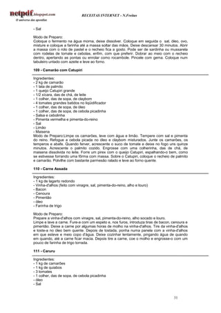 RECEITAS INTERNET - N.Freitas


- Sal

Modo de Preparo:
Coloque o fermento na água morna, deixe dissolver. Coloque em seguida o sal, óleo, ovo,
misture e coloque a farinha até a massa soltar das mãos. Deixe descansar 30 minutos. Abrir
a massa com o rolo de pastel e o recheio fica a gosto. Pode ser de sardinha ou mussarela
com rodelas de tomate e cebolas, enfim, com que preferir. Dobrar ao meio com o recheio
dentro, apertando as pontas ou enrolar como rocambole. Pincele com gema. Coloque num
tabuleiro untado com azeite e leve ao forno.

109 - Camarão com Catupiri

Ingredientes:
- 2 kg de camarão
- 1 lata de palmito
- 1 queijo Catupiri grande
- 1/2 xícara, das de chá, de leite
- 1 colher, das de sopa, de claybom
- 4 tomates grandes batidos no liqüidificador
- 1 colher, das de sopa, de óleo
- 1 colher, das de sopa, de cebola picadinha
- Salsa e cebolinha
- Pimenta vermelha e pimenta-do-reino
- Sal
- Limão
- Maisena
Modo de Preparo:Limpe os camarões, leve com água e limão. Tempere com sal e pimenta
do reino. Refogue a cebola picada no óleo e claybom misturados. Junte os camarões, os
temperos e abafe. Quando ferver, acrescente o suco de tomate e deixe no fogo uns quinze
minutos. Acrescente o palmito cozido. Engrosse com uma colherinha, das de chá, de
maisena dissolvida no leite. Forre um pirex com o queijo Catupiri, espalhando-o bem, como
se estivesse forrando uma fôrma com massa. Sobre o Catupiri, coloque o recheio de palmito
e camarão. Polvilhe com bastante parmesão ralado e leve ao forno quente.

110 - Carne Assada

Ingredientes:
- 1 kg de lagarto redondo
- Vinha-d'alhos (feito com vinagre, sal, pimenta-do-reino, alho e louro)
- Bacon
- Cenoura
- Pimentão
- óleo
- Farinha de trigo

Modo de Preparo:
Prepare a vinha-d'alhos com vinagre, sal, pimenta-do-reino, alho socado e louro.
Limpe e lave a carne. Fure-a com um espeto e, nos furos, introduza tiras de bacon, cenoura e
pimentão. Deixe a carne por algumas horas de molho na vinha-d'alhos. Tire da vinha-d'alhos
e toste-a no óleo bem quente. Depois de tostada, ponha numa panela com a vinha-d'alhos
em que esteve e meio copo d'água. Deixe cozinhar lentamente, pingando água de quando
em quando, até a carne ficar macia. Depois tire a carne, coe o molho e engrosse-o com um
pouco de farinha de trigo torrada.

111 - Caruru

Ingredientes:
- 1 kg de camarões
- 1 kg de quiabos
- 3 tomates
- 1 colher, das de sopa, de cebola picadinha
- óleo
- Sal


                                                                                   31
 