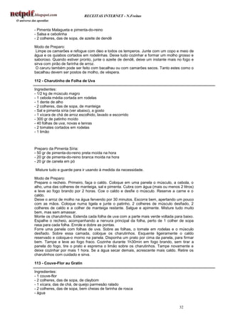 RECEITAS INTERNET - N.Freitas


- Pimenta Malagueta e pimenta-do-reino
- Salsa e cebolinha
- 2 colheres, das de sopa, de azeite de dendê

Modo de Preparo:
 Limpe os camarões e refogue com óleo e todos os temperos. Junte com um copo e meio de
água e os quiabos cortados em rodelinhas. Deixe tudo cozinhar e formar um molho grosso e
saboroso. Quando estiver pronto, junte o azeite de dendê, deixe um instante mais no fogo e
sirva com pirão de farinha de arroz.
 O caruru também pode ser feito com bacalhau ou com camarões secos. Tanto estes como o
bacalhau devem ser postos de molho, de véspera.

112 - Charutinho de Folha de Uva

Ingredientes:
- 1/2 kg de músculo magro
- 1 cebola média cortada em rodelas
- 1 dente de alho
- 2 colheres, das de sopa, de manteiga
- Sal e pimenta síria (ver abaixo), a gosto
- 1 xícara de chá de arroz escolhido, lavado e escorrido
- 300 gr de patinho moído
- 40 folhas de uva, novas e tenras
- 2 tomates cortados em rodelas
- 1 limão



Preparo da Pimenta Síria:
- 50 gr de pimenta-do-reino preta moída na hora
- 20 gr de pimenta-do-reino branca moída na hora
- 20 gr de canela em pó

Misture tudo e guarde para ir usando à medida da necessidade.

Modo de Preparo:
Prepare o recheio. Primeiro, faça o caldo. Coloque em uma panela o músculo, a cebola, o
alho, uma das colheres de manteiga, sal e pimenta. Cubra com água (mais ou menos 2 litros)
e leve ao fogo brando por 2 horas. Coe o caldo e desfie o músculo. Reserve a carne e o
caldo.
Deixe o arroz de molho na água fervendo por 30 minutos. Escorra bem, apertando um pouco
com as mãos. Coloque numa tigela e junte o patinho, 2 colheres de músculo desfiado, 2
colheres de caldo e a colher de manteiga restante. Salgue e apimente. Misture tudo muito
bem, mas sem amassar.
Monte os charutinhos. Estenda cada folha de uva com a parte mais verde voltada para baixo.
Espalhe o recheio, acompanhando a nervura principal da folha, perto de 1 colher de sopa
rasa para cada folha. Enrole e dobre as pontas.
Forre uma panela com folhas de uva. Sobre as folhas, o tomate em rodelas e o músculo
desfiado. Sobre essa camada, coloque os charutinhos. Esquente ligeiramente o caldo
reservado e coloque-o morno na panela. Disponha um prato por cima da panela, para firmar
bem. Tampe e leve ao fogo fraco. Cozinhe durante 1h30min em fogo brando, sem tirar a
panela do fogo, tire o prato e esprema o limão sobre os charutinhos. Tampe novamente e
deixe cozinhar por mais 1 hora. Se a água secar demais, acrescente mais caldo. Retire os
charutinhos com cuidado e sirva.

113 - Couve-Flor au Gratin

Ingredientes:
- 1 couve-flor
- 2 colheres, das de sopa, de claybom
- 1 xícara, das de chá, de queijo parmesão ralado
- 2 colheres, das de sopa, bem cheias de farinha de rosca
- água


                                                                                 32
 