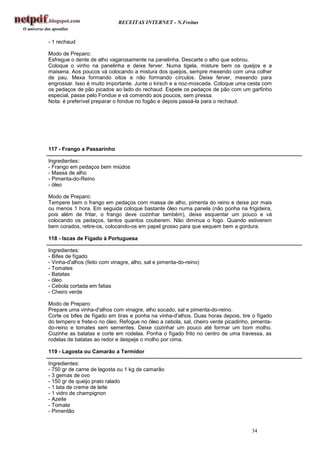 RECEITAS INTERNET - N.Freitas


- 1 rechaud

Modo de Preparo:
Esfregue o dente de alho vagarosamente na panelinha. Descarte o alho que sobrou.
Coloque o vinho na panelinha e deixe ferver. Numa tigela, misture bem os queijos e a
maisena. Aos poucos vá colocando a mistura dos queijos, sempre mexendo com uma colher
de pau. Mexa formando oitos e não formando círculos. Deixe ferver, mexendo para
engrossar. Isso é muito importante. Junte o kirsch e a noz-moscada. Coloque uma cesta com
os pedaços de pão picados ao lado do rechaud. Espete os pedaços de pão com um garfinho
especial, passe pelo Fondue e vá comendo aos poucos, sem pressa.
Nota: é preferível preparar o fondue no fogão e depois passá-la para o rechaud.




117 - Frango a Passarinho

Ingredientes:
- Frango em pedaços bem miúdos
- Massa de alho
- Pimenta-do-Reino
- óleo

Modo de Preparo:
Tempere bem o frango em pedaços com massa de alho, pimenta do reino e deixe por mais
ou menos 1 hora. Em seguida coloque bastante óleo numa panela (não ponha na frigideira,
pois além de fritar, o frango deve cozinhar também), deixe esquentar um pouco e vá
colocando os pedaços, tantos quantos couberem. Não diminua o fogo. Quando estiverem
bem corados, retire-os, colocando-os em papel grosso para que sequem bem a gordura.

118 - Iscas de Fígado à Portuguesa

Ingredientes:
- Bifes de fígado
- Vinha-d'alhos (feito com vinagre, alho, sal e pimenta-do-reino)
- Tomates
- Batatas
- óleo
- Cebola cortada em fatias
- Cheiro verde

Modo de Preparo:
Prepare uma vinha-d'alhos com vinagre, alho socado, sal e pimenta-do-reino.
Corte os bifes de fígado em tiras e ponha na vinha-d'alhos. Duas horas depois, tire o fígado
do tempero e frete-o no óleo. Refogue no óleo a cebola, sal, cheiro verde picadinho, pimenta-
do-reino e tomates sem sementes. Deixe cozinhar um pouco até formar um bom molho.
Cozinhe as batatas e corte em rodelas. Ponha o fígado frito no centro de uma travessa, as
rodelas de batatas ao redor e despeje o molho por cima.

119 - Lagosta ou Camarão a Termidor

Ingredientes:
- 750 gr de carne de lagosta ou 1 kg de camarão
- 3 gemas de ovo
- 150 gr de queijo prato ralado
- 1 lata de creme de leite
- 1 vidro de champignon
- Azeite
- Tomate
- Pimentão


                                                                                    34
 