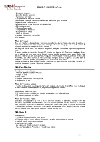 RECEITAS INTERNET - N.Freitas


- 2 cebolas picadas
- 2 dentes de alho socados
- 1 pimentão em tiras
- 250 gramas de polpa de tomate
- 6 cubos de caldo de galinha dissolvidos em 3 litros de água fervente
- 8 pedaços de frango picado
- 200 gramas de lombo de porco em fatias finas
- 6 linguiças grossas
- 12 camarões grandes
- 400 gramas de mexilhões
- 500 gramas de arroz
- 1 lata de ervilhas
- 1 colher, das de chá, de açafrão
- Sal a gosto

Modo de Preparo:
Frite em 2 colheres de azeite os 4 primeiros ingredientes. Junte 2 copos de caldo de galinha e
cozinhe até obter um molho denso. Frite o frango, o lombo e a linguiça, um de cada vez em 3
colheres de azeite e coloque-os numa panela.
Em seguida, regue com 1 litro de caldo de galinha, tampe e cozinhe em fogo brando por meia
hora.
A parte, cozinhe os camarões durante 15 minutos em água e sal . Raspe os mexilhões, lave-
os e leve-os ao fogo forte para abrirem, numa panela tampada, sem água. Retire das
conchas e conserve. Em outra panela, refogue o arroz no azeite restante, junte as ervilhas, os
mexilhões, as outras carnes já fritas (linguiça, frango e lombo de porco) e banhe com o
restante o caldo de galinha e o açafrão diluído num pouco deste caldo.
Tampe a panela e leve ao fogo regular, pré-aquecido, sem misturar mais, por cerca de 30
minutos. Sirva bem quente, no próprio recipiente.

123 - Pizza Clássica

Ingredientes para a Massa:
- 1 tablete de fermento fleischmann
- 1 copo de leite
- 1 ovo inteiro
- 1 colher, das de sopa, de margarina
- 1 colherinha de sal

Modo de Preparo da Massa:
 Farinha de trigo, aos poucos para engrossar, porque esta massa deverá ficar mais mole que
a massa de torta. Deixe descansar, enquanto você prepara o resto.

Ingredientes para o Recheio:
- 1/2 kg de tomates cortados em rodelas temperados com sal e orégano
- 1/2 kg de mussarela em fatias

Modo de Preparo da Pizza:
Unte bem uma assadeira e com as mãos também untadas, vá abrindo a massa dentro da
assadeira, apertando até cobri-la toda. Quando estiver inteirinha coberta, coloque os tomates
bem juntinhos, regando com o restinho do tempero que ficou e azeite. Por cima, a mussarela
cobrindo toda a massa. Assar em forno médio, primeiro por baixo, depois quando a massa
estiver assada, ligue-o por cima, para que o queijo derreta bem.

124 - Quibe Cru

Ingredientes:
- 300 gr de trigo moído (trigo para quibe)
- 500 gr de patinho moído e limpo com muito cuidado, sem gordura ou nervos
- 1 cebola média, cortada em rodelas
- 1 raminho de hortelão
- sal e pimenta síria (ver abaixo), a gosto
- 1 pequena pitada de Pimenta-do-reino branca moída



                                                                                     36
 