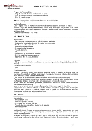 RECEITAS INTERNET - N.Freitas


Preparo da Pimenta Síria:
- 50 gr de pimenta-do-reino preta moída na hora
- 20 gr de pimenta-do-reino branca moída na hora
- 20 gr de canela em pó

Misture tudo e guarde para ir usando à medida da necessidade.

Modo de Preparo:
Lave o trigo e deixe de molho durante 1 hora. Escorra e esprema bem com as mãos.
Misture o trigo aos demais ingredientes e passe duas vezes pela máquina de moer carne,
regulada na abertura mais fina possível. Coloque hortelão, muita cebola cortada em rodelas e
azeite de oliva.
Cada pessoa tempera a seu gosto.

125 - Quibe de Forno

Ingredientes:
- 2 kg de carne fresca passada na máquina e sem gorduras
- 1 kg de trigo para quibe (deixado de molho por meia hora)
- 2 molhos de salsa e cebolinha
- 1 cebola grande picadinha
- 2 dentes de alho picadinhos
- Pimenta-do-reino
- Sal
- As folhinhas de um maço de hortelão
- 1 colher, das de sopa, de manteiga
- 5 colheres, das de sopa, de azeite

Recheio:
- 1/2 kg de carne moída, temperada com os mesmos ingredientes do quibe (tudo picado bem
moído)
- 15 azeitonas picadinhas
- óleo

Modo de Preparo:
Misture a carne com o trigo, junte a salsa, a cebola, o alho, o hortelão, a pimenta, o sal e a
manteiga. Amasse tudo até ficar uma mistura homogênia. Passe na máquina de moer carne
mais uma vez. Junte o azeite e misture bem.
Unte formas de alumínio com azeite ou manteiga e coloque uma camada de quibe.
Faça um bom refogado com a carne e os temperos do recheio e deixa cozinhar sem formar
muito caldo. Coloque o recheio sobre a massa e cubra com o quibe restante.
Acerte com a faca e corte em quadrados para facilitar a retirada da forma. Regue com azeite
ou pedacinhos de manteiga.
Leve ao forno quente por 25 minutos. Deixe esfriar. Cubra com papel de alumínio.
Coloque em saco plástico, retire o ar, feche, coloque etiqueta e congele. Para descongelar
retire do saco plástico e coloque coberto com o papel de alumínio dentro do forno
preaquecido e médio, por cerca de 20 minutos.

126 - Rabada

Ingredientes:
- 1 rabada bem limpa
- 2 cebolas grandes picadas
- 2 colheres, das de sopa, de óleo
- Pimenta do reino, sal, alho e cheiro-verde a gosto
- 4 tomates picados

Modo de Preparo: Refogue a rabada, colocando numa panela o óleo e a cebola até que fique
corada. Em seguida, coloque os temperos e, finalmente, a água até cobrir bem. Tampe a
panela e deixe cozinhar.
A rabada é de difícil cozimento, portanto, é bom verificar de vez em quando ou colocá-la em
panela de pressão ou, ainda, colocar mais água, se precisar. Experimente com o garfo para



                                                                                     37
 
