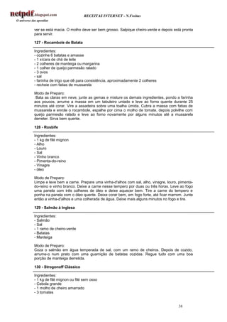 RECEITAS INTERNET - N.Freitas


ver se está macia. O molho deve ser bem grosso. Salpique cheiro-verde e depois está pronta
para servir.

127 - Rocambole de Batata

Ingredientes:
- cozinhe 6 batatas e amasse
- 1 xícara de chá de leite
- 2 colheres de manteiga ou margarina
- 1 colher de queijo parmesão ralado
- 3 ovos
- sal
- farinha de trigo que dê para consistência, aproximadamente 2 colheres
- recheie com fatias de mussarela

Modo de Preparo:
 Bata as claras em neve, junte as gemas e misture os demais ingredientes, pondo a farinha
aos poucos, arrume a massa em um tabuleiro untado e leve ao forno quente durante 25
minutos até corar. Vire a assadeira sobre uma toalha úmida. Cubra a massa com fatias de
mussarela e enrole o rocambole, espalhe por cima o molho de tomate, depois polvilhe com
queijo parmesão ralado e leve ao forno novamente por alguns minutos até a mussarela
derreter. Sirva bem quente.

128 - Rosbife

Ingredientes:
- 1 kg de filé mignon
- Alho
- Louro
- Sal
- Vinho branco
- Pimenta-do-reino
- Vinagre
- óleo

Modo de Preparo:
Limpe e leve bem a carne. Prepare uma vinha-d'alhos com sal, alho, vinagre, louro, pimenta-
do-reino e vinho branco. Deixe a carne nesse tempero por duas ou três horas. Leve ao fogo
uma panela com três colheres de óleo e deixe aquecer bem. Tire a carne do tempero e
ponha na panela com o óleo quente. Deixe corar bem, em fogo forte, até ficar marrom. Junte
então a vinha-d'alhos e uma colherada de água. Deixe mais alguns minutos no fogo e tire.

129 - Salmão à Inglesa

Ingredientes:
- Salmão
- Sal
- 1 ramo de cheiro-verde
- Batatas
- Manteiga

Modo de Preparo:
Coza o salmão em água temperada de sal, com um ramo de cheiros. Depois de cozido,
arrume-o num prato com uma guarnição de batatas cozidas. Regue tudo com uma boa
porção de manteiga derretida.

130 - Strogonoff Clássico

Ingredientes:
- 1 kg de filé mignon ou filé sem osso
- Cebola grande
- 1 molho de cheiro amarrado
- 3 tomates


                                                                                  38
 