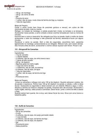 RECEITAS INTERNET - N.Freitas


- 150 gr. de manteiga
- 150 gr. de creme de leite
- Sal
- Pimenta do reino
- 1 colher, das de sopa, muito cheia de farinha de trigo ou maizena
- 1 lata de cogumelos

Modo de Preparo:
Cortar a carne (muito bem limpa de possíveis gordura e nervos), em cubos de três
centímetros de lado, mais ou menos.
Refogar, na metade da manteiga, a cebola picada bem miúda, os tomates e os temperos.
Acrescentar nessa panela, a carne cortada e deixar cozinhar tampada por mais ou menos 30
minutos.
Escorrer bem a carne e reservá-la. No refogado que ficou na panela, tirado o molho de cheiro
acrescentar o resto da manteiga e nele pulverizar de farinha, deixando-a lourar por alguns
minutos.
Recolocar a carne na panela. Abrir a late de cogumelos, escorrê-los bem, passá-los
ligeiramente na manteiga, acrescentando-os ao refogado. Misturar tudo, sem mexer demais.
Dez minutos antes de servir, acrescentar o creme e deixar aquecer sem ferver. Provar o sal.

131 - Strogonoff de Camarões

Ingredientes:
- 1 kg de camarão
- 1 cebola raladas
- 2 colheres, das de sopa, de vinho branco seco
- 1 dente de alho socado
- 200 gr. de claybom
- Algumas gotas de molho inglês
- 1 copo de creme de leite
- 1 colherinha, das de café, de katchup
- 6 colheres, das de sopa, de água
- 1 lata de cogumelos
- 1 colher, das de sopa, de farinha de trigo
- Sal
- Pimenta-do-reino

Modo de Preparo:
 Limpe os camarões e refogue com sal e 100 gr de claybom. Quando estiverem cozidos, tire
da panela e reserve-os. Ponha mais 100 gr de claybom na panela, a cebola, o alho e deixe
dourar. Acrescente os cogumelos e deixe corarem por um instante. Misture a água, o vinho,
dissolva a farinha na mistura e despeje na panela, mexendo bem até encorpar. Acrescente o
molho inglês, katchup, salsa picada e camarões. Deixe ferver, junte o creme de leite e abaixe
o fogo.
Quando estiver bem quente, tire e sirva, sem deixar ferver de novo. Sirva com arroz branco e
batatinha palha.




132 - Suflê de Camarões:

Ingredientes:
- 500 gr de camarões
- 4 ovos
- 4 colheres, das de sopa, de queijo parmesão ralado
- 1 copo de leite
- 2 colheres, das de sopa, de farinha de trigo
- 2 colheres, das de sopa, de claybom
- Sal
- Pimenta-do-reino
- Salsa picadinha


                                                                                    39
 