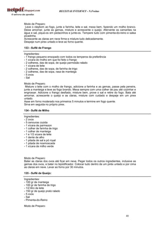 RECEITAS INTERNET - N.Freitas



Modo de Preparo:
 Leve o claybom ao fogo, junte a farinha, leite e sal, mexa bem, fazendo um molho branco.
Deixe amornar, junte as gemas, misture e acrescente o queijo. Afervente os camarões na
água e sal, pique-os em pedacinhos e junte-os. Tempere tudo com pimenta-do-reino e salsa
picadinha.
Acrescente as claras em neve firme e misture tudo delicadamente.
Despeje num pirex untado e leve ao forno quente.

133 - Suflê de Frango

Ingredientes:
- 1 frango pequeno ensopado com todos os temperos da preferência
- 1 xícara do molho em que foi feito o frango
- 2 colheres, das de sopa, de queijo parmesão ralado
- 1 xícara de leite
- 2 colheres, das de sopa, de farinha de trigo
- 2 colheres, das de sopa, rasa de manteiga
- 5 ovos
- Sal

Modo de Preparo:
 Misture o leite com o molho de frango, adicione a farinha e as gemas, passe pela peneira,
junte a manteiga e leve ao fogo brando. Mexa sempre com uma colher de pau até cozinhar e
engrossar. Adicione o frango desfiado, misture bem, prove o sal e retire do fogo. Bata até
amornar, acrescente o queijo e as claras, misture com cuidado e despeje em um pirex
untado.
Asse em forno moderado nos primeiros 5 minutos e termine em fogo quente.
Sirva em seguida no próprio pirex.

134 - Suflê de Milho

Ingredientes:
- 2 ovos
- 5 cenouras cozida
- 1 xícara de parmezon
- 1 colher de farinha de trigo
- 1 colher de manteiga
- 1 e 1/2 xícara de leite
- 1 dente de alho
- 1 pitada de sal e pó royal
- 1 pitada de nosmoscada
- 1 xícara de milho verde



Modo de Preparo:
Bater as claras dos ovos até ficar em neve. Pegar todos os outros ingredientes, inclusive as
gemas dos ovos, e bater no liqüidificador. Colocar tudo dentro de um piréx untado e por cima
as claras em neve. Levar ao forno por 30 minutos.

135 - Suflê de Queijo:

Ingredientes:
- 100 gr de manteiga
- 100 gr de farinha de trigo
- 1/2 litro de leite
- 150 gr de queijo prato ralado
- 5 ovos
- Sal
- Pimenta-do-Reino

Modo de Preparo:


                                                                                   40
 