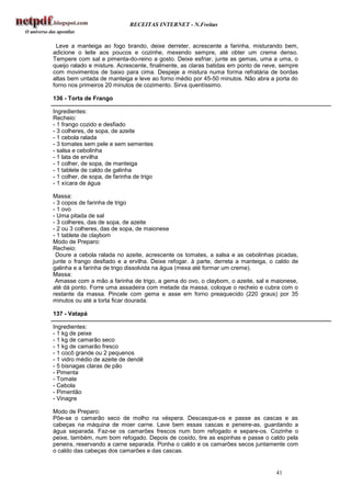 RECEITAS INTERNET - N.Freitas


 Leve a manteiga ao fogo brando, deixe derreter, acrescente a farinha, misturando bem,
adicione o leite aos poucos e cozinhe, mexendo sempre, até obter um creme denso.
Tempere com sal e pimenta-do-reino a gosto. Deixe esfriar, junte as gemas, uma a uma, o
queijo ralado e misture. Acrescente, finalmente, as claras batidas em ponto de neve, sempre
com movimentos de baixo para cima. Despeje a mistura numa forma refratária de bordas
altas bem untada de manteiga e leve ao forno médio por 45-50 minutos. Não abra a porta do
forno nos primeiros 20 minutos de cozimento. Sirva quentíssimo.

136 - Torta de Frango

Ingredientes:
Recheio:
- 1 frango cozido e desfiado
- 3 colheres, de sopa, de azeite
- 1 cebola ralada
- 3 tomates sem pele e sem sementes
- salsa e cebolinha
- 1 lata de ervilha
- 1 colher, de sopa, de manteiga
- 1 tablete de caldo de galinha
- 1 colher, de sopa, de farinha de trigo
- 1 xícara de água

Massa:
- 3 copos de farinha de trigo
- 1 ovo
- Uma pitada de sal
- 3 colheres, das de sopa, de azeite
- 2 ou 3 colheres, das de sopa, de maionese
- 1 tablete de claybom
Modo de Preparo:
Recheio:
 Doure a cebola ralada no azeite, acrescente os tomates, a salsa e as cebolinhas picadas,
junte o frango desfiado e a ervilha. Deixe refogar. à parte, derreta a manteiga, o caldo de
galinha e a farinha de trigo dissolvida na água (mexa até formar um creme).
Massa:
 Amasse com a mão a farinha de trigo, a gema do ovo, o claybom, o azeite, sal e maionese,
até dá ponto. Forre uma assadeira com metade da massa, coloque o recheio e cubra com o
restante da massa. Pincele com gema e asse em forno preaquecido (220 graus) por 35
minutos ou até a torta ficar dourada.

137 - Vatapá

Ingredientes:
- 1 kg de peixe
- 1 kg de camarão seco
- 1 kg de camarão fresco
- 1 cocô grande ou 2 pequenos
- 1 vidro médio de azeite de dendê
- 5 bisnagas claras de pão
- Pimenta
- Tomate
- Cebola
- Pimentão
- Vinagre

Modo de Preparo:
Põe-se o camarão seco de molho na véspera. Descasque-os e passe as cascas e as
cabeças na máquina de moer carne. Lave bem essas cascas e peneire-as, guardando a
água separada. Faz-se os camarões frescos num bom refogado e separe-os. Cozinhe o
peixe, também, num bom refogado. Depois de cosido, tire as espinhas e passe o caldo pela
peneira, reservando a carne separada. Ponha o caldo e os camarões secos juntamente com
o caldo das cabeças dos camarões e das cascas.


                                                                                  41
 