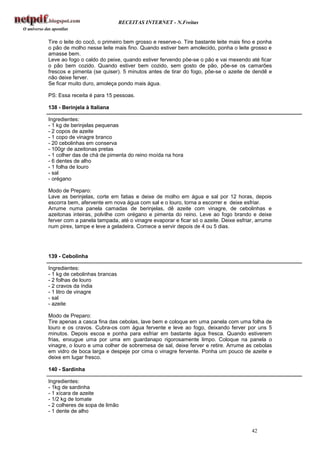 RECEITAS INTERNET - N.Freitas


Tire o leite do cocô, o primeiro bem grosso e reserve-o. Tire bastante leite mais fino e ponha
o pão de molho nesse leite mais fino. Quando estiver bem amolecido, ponha o leite grosso e
amasse bem.
Leve ao fogo o caldo do peixe, quando estiver fervendo põe-se o pão e vai mexendo até ficar
o pão bem cozido. Quando estiver bem cozido, sem gosto de pão, põe-se os camarões
frescos e pimenta (se quiser). 5 minutos antes de tirar do fogo, põe-se o azeite de dendê e
não deixe ferver.
Se ficar muito duro, amoleça pondo mais água.

PS: Essa receita é para 15 pessoas.

138 - Berinjela à Italiana

Ingredientes:
- 1 kg de berinjelas pequenas
- 2 copos de azeite
- 1 copo de vinagre branco
- 20 cebolinhas em conserva
- 100gr de azeitonas pretas
- 1 colher das de chá de pimenta do reino moída na hora
- 6 dentes de alho
- 1 folha de louro
- sal
- orégano

Modo de Preparo:
Lave as berinjelas, corte em fatias e deixe de molho em água e sal por 12 horas, depois
escorra bem, afervente em nova água com sal e o louro, torna a escorrer e deixe esfriar.
Arrume numa panela camadas de berinjelas, dê azeite com vinagre, de cebolinhas e
azeitonas inteiras, polvilhe com orégano e pimenta do reino. Leve ao fogo brando e deixe
ferver com a panela tampada, até o vinagre evaporar e ficar só o azeite. Deixe esfriar, arrume
num pirex, tampe e leve a geladeira. Comece a servir depois de 4 ou 5 dias.




139 - Cebolinha

Ingredientes:
- 1 kg de cebolinhas brancas
- 2 folhas de louro
- 2 cravos da índia
- 1 litro de vinagre
- sal
- azeite

Modo de Preparo:
Tire apenas a casca fina das cebolas, lave bem e coloque em uma panela com uma folha de
louro e os cravos. Cubra-os com água fervente e leve ao fogo, deixando ferver por uns 5
minutos. Depois escoa e ponha para esfriar em bastante água fresca. Quando estiverem
frias, enxugue uma por uma em guardanapo rigorosamente limpo. Coloque na panela o
vinagre, o louro e uma colher de sobremesa de sal, deixe ferver e retire. Arrume as cebolas
em vidro de boca larga e despeje por cima o vinagre fervente. Ponha um pouco de azeite e
deixe em lugar fresco.

140 - Sardinha

Ingredientes:
- 1kg de sardinha
- 1 xícara de azeite
- 1/2 kg de tomate
- 2 colheres de sopa de limão
- 1 dente de alho


                                                                                     42
 
