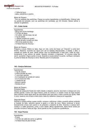 RECEITAS INTERNET - N.Freitas


- 1 folha de louro
- salsa, cebolinha e coentro

Modo de Preparo:
 Tirar as cabeças das sardinhas. Passar os outros ingredientes no liqüidificador. Colocar tudo
na panela de pressão, com as sardinhas em camadas, por 40 minutos. Deixar esfriar e
colocar na geladeira.

141 - Caldo Verde

Ingredientes:
- 250 gr de couve-manteiga
- 11/2 litro de água
- 1/2 colher, das de sopa, de sal
- 1 kg de batata
- 1 cebola cortada em quatro
- 1 dente de alho cortado em dois
- 150 ml de azeite de oliva
- 12 fatias finas de chouriço

Modo de Preparo:
Prepare a couve. Retire os talos, faça um rolo, como de fosse um "charuto" e corte bem
fininho. Reserve. Cozinhe em água com sal as batatas descascadas, a cebola, o alho, a
metade do azeite de oliva. Deixe esfriar, leve ao liqüidificador e bata bem. Volte ao fogo.
Acrescente o que sobrou do azeite. Quando começar a engrossar, 10 minutos antes de
servir, aumente o fogo e junte a couve. Quando a couve estiver no ponto, verifique o tempero
e junte às fatias de chouriço e sirva. Receita para 4 a 6 pessoas.




142 - Canjica Deliciosa

Ingredientes:
- 1 kg de canjica
- 2 litros de leite de vaca
- 1 coco bem grande
- 3 a 4 pedaços de canela em casca
- 3 a 4 cravos da índia
- 1 pitada de sal
- Açúcar a gosto
- Canela em pó

Modo de Preparo:
Primeira Etapa:
Depois da canjica ter ficado de molho desde a véspera, escorra, lave bem e coloque em uma
panela grande. Cubra com água fresca, junte os cravos e a canela e leve ao fogo brando
para cozinhar (essa água deve ser abundante para que todo o milho cozinhe por igual). Rale
o coco, reserve uma xícara e retire todo o leite do restante e reserve em separado.

Segunda Etapa:
Quando a canjica estiver quase cozida, comece a adicionar o leite e quando estiver juntando
a metade do leite, adicione açúcar a gosto e o leite de coco. Deixe continuar a ferver
brandamente (mexa sem parar) e vá juntando o restante do leite. Estando a canjica bem
cozida e o caldo grossinho, junte o coco ralado. Mexa rapidamente, deixe ferver ainda por
uns três minutos e retire do fogo. Sirva quente ou fria. Conforme a preferência.

143 - Sopa Pavesa

Ingredientes:
- 4 ovos
- 11/2 litro de caldo de carne ou galinha
- 12 fatias finas de pão torrado


                                                                                     43
 