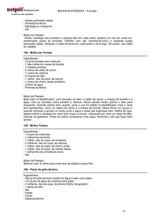 RECEITAS INTERNET - N.Freitas


- Queijo parmesão ralado
- Pimenta-do-Reino
- Manteiga ou margarina
- Sal

Modo de Preparo:
 Passe manteiga nas torradas e coloque três em cada prato. Quebre um ovo em cada um,
diretamente sobre as torradas. Polvilhe com sal, pimenta-do-reino e bastante queijo
parmesão ralado. Despeje o caldo fervente em cada prato e sirva logo. Se quiser, use caldo
em tablete.

144 - Molho de Tomate

Ingredientes:
- 2 kg de tomates bem maduros
- 1 lata média de massa de tomate
- 3 cebolas picadas
- 6 cubos de caldo de carne
- 1 xícara de catchup
- 2 xícaras de óleo
- 1 colher, das de sopa, de açúcar
- 1 xícara de cheiro verde picadinho
- 2 litros de água
- Pimenta-do-Reino


Modo de Preparo:
Bata tudo no liqüidificador, com exceção do óleo, o caldo de carne, a massa de tomate e a
água. Coe os tomates numa peneira e reserve. Numa panela funda, ponha o óleo para
esquentar. Quando estiver bem quente, junte o que foi batido no liqüidificador mais o resto
dos ingredientes, como os caldos de carne e a massa de tomate. Deixe ferver um pouco e,
quando começar a grudar no fundo junte a água e deixe até engrossar bem. Retire do fogo,
espere esfriar e despeje em vidro bem limpo e enxuto, colocando por cima um dedo de óleo.
Guarde na geladeira. Antes de usá-lo acrescente mais água, fervendo-o até que fique bem
grosso.

145 - Molho Tártaro

Ingredientes:
- 1 xícara de maionese
- 1 colherinha de limão
- 1 colher, das de sopa, de mostarda
- 2 colheres, das de sopa, de catchup
- 1 colher, das de sopa, de cheiro verde
- 1 colher, das de sopa, de cebola ralada
- 1 colherinha de pimenta-do-reino
- Sal

Modo de Preparo:
Misturar tudo. É ótimo para certo tipo de salada e peixe frito.

146 - Pasta de grão-de-bico

Ingredientes:
- 250 gr de grão-de-bico cozido em água e sal e sem peles
- 1/2 xícara da água da cozedura dos grãos
- 2 colheres, das de sopa, de tahine (molho de gergilim)
- 1 dente de alho
- Sal
- Azeite
- Limão
- Salsa picadinha



                                                                                  44
 