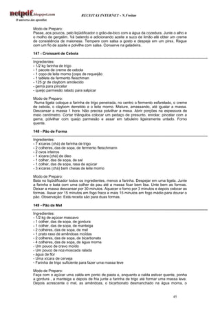 RECEITAS INTERNET - N.Freitas


Modo de Preparo:
Passe, aos poucos, pelo liqüidificador o grão-de-bico com a água da cozedura. Junte o alho e
o molho de gergelim. Vá batendo e adicionando azeite e suco de limão até obter um creme
de consistência de maionese. Tempere com salsa a gosto e despeje em um pirex. Regue
com um fio de azeite e polvilhe com salsa. Conserve na geladeira.

147 - Croissant de Cebola

Ingredientes:
- 1/2 kg farinha de trigo
- 1 pacote de creme de cebola
- 1 copo de leite morno (copo de requeijão
- 1 tablete de fermento fleischman
- 125 gr de claybom amolecido
- gema para pincelar
- queijo parmesão ralado para salpicar

Modo de Preparo:
 Numa tigela coloque a farinha de trigo peneirada, no centro o fermento esfarelado, o creme
de cebola, o claybom derretido e o leite morno. Misture, amassando, até igualar a massa.
Descansar a massa 1 hora. Não precisa polvilhar a mesa. Abrir porções na espessura de
meio centímetro. Cortar triângulos colocar um pedaço de presunto, enrolar, pincelar com a
gema, polvilhar com queijo parmesão e assar em tabuleiro ligeiramente untado. Forno
quente.

148 - Pão de Forma

Ingredientes:
- 7 xícaras (chá) de farinha de trigo
- 2 colheres, das de sopa, de fermento fleischmann
- 2 ovos inteiros
- 1 xícara (chá) de óleo
- 1 colher, das de sopa, de sal
- 1 colher, das de sopa, rasa de açúcar
- 3 xícaras (chá) bem cheias de leite morno

Modo de Preparo:
Bata no liqüidificador todos os ingredientes, menos a farinha. Despejar em uma tigela. Junte
a farinha e bata com uma colher de pau até a massa ficar bem lisa. Unte bem as formas.
Deixar a massa descansar por 30 minutos. Aquecer o forno por 3 minutos e depois colocar as
formas. Assar por 15 minutos em fogo fraco e mais 15 minutos em fogo médio para dourar o
pão. Observação: Está receita são para duas formas.

149 - Pão de Mel

Ingredientes:
- 1/2 kg de açúcar mascavo
- 1 colher, das de sopa, de gordura
- 1 colher, das de sopa, de manteiga
- 2 colheres, das de sopa, de mel
- 1 prato raso de amêndoas moídas
- 2 colheres, das de sopa, de bicarbonato
- 4 colheres, das de sopa, de água morna
- Um pouco de cravo moído
- Um pouco de noz-moscada ralada
- água de flor
- Uma xícara de cerveja
- Farinha de trigo suficiente para fazer uma massa leve

Modo de Preparo:
Faça com o açúcar uma calda em ponto de pasta e, enquanto a calda estiver quente, ponha
a gordura , a manteiga e depois de fria junte a farinha de trigo até formar uma massa leve.
Depois acrescente o mel, as amêndoas, o bicarbonato desmanchado na água morna, o


                                                                                   45
 