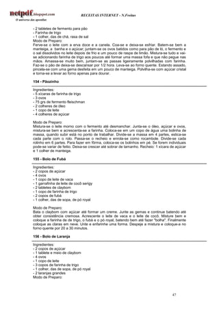 RECEITAS INTERNET - N.Freitas


- 2 tabletes de fermento para pão
- Farinha de trigo
- 1 colher, das de chá, rasa de sal
Modo de Preparo:
Ferve-se o leite com a erva doce e a canela. Coa-se e deixa-se esfriar. Batem-se bem a
manteiga, a banha e o açúcar; juntam-se os ovos batidos como para pão de ló, o fermento e
o sal dissolvidos no leite depois de frio e um pouco de raspa de limão. Mistura-se tudo e vai-
se adicionando farinha de trigo aos poucos até formar uma massa fofa e que não pegue nas
mãos. Amassa-se muito bem, juntam-se as passas ligeiramente polvilhadas com farinha.
Faz-se o pão de deixa-se descansar por 1/2 hora. Leva-se ao forno quente. Estando assado,
pincela-se com uma gema desfeita em um pouco de manteiga. Polvilha-se com açúcar cristal
e torna-se a levar ao forno apenas para dourar.

154 - Pãozinho

Ingredientes:
- 5 xícaras de farinha de trigo
- 3 ovos
- 75 grs de fermento fleischman
- 2 colheres de óleo
- 1 copo de leite
- 4 colheres de açúcar

Modo de Preparo:
Mistura-se o leite morno com o fermento até desmanchar. Junta-se o óleo, açúcar e ovos,
mistura-se bem e acrescenta-se a farinha. Coloca-se em um copo de água uma bolinha de
massa, quando subir está no ponto de trabalhar. Divide-se a massa em 4 partes, estica-se
cada parte com o rolo. Passa-se o recheio e enrola-se como rocambole. Divide-se cada
rolinho em 6 partes. Para fazer em fôrma, coloca-se os bolinhos em pé. Se forem individuais
pode-se variar de feitio. Deixa-se crescer até sobrar de tamanho. Recheio: 1 xícara de açúcar
e 1 colher de manteiga.

155 - Bolo de Fubá

Ingredientes:
- 2 copos de açúcar
- 4 ovos
- 1 copo de leite de vaca
- 1 garrafinha de leite de cocô serigy
- 2 tabletes de claybom
- 1 copo de farinha de trigo
- 2 copos de fubá
- 1 colher, das de sopa, de pó royal

Modo de Preparo:
Bata o claybom com açúcar até formar um creme. Junte as gemas e continue batendo até
obter consistência cremosa. Acrescente o leite de vaca e o leite de cocô. Misture bem e
coloque a farinha de de trigo, o fubá e o pó royal, batendo bem até fazer "bolha". Finalmente
coloque as claras em neve. Unte e enfarinhe uma forma. Despeje a mistura e coloque-a no
forno quente por 20 a 30 minutos.

156 - Bolo de Laranja

Ingredientes:
- 2 copos de açúcar
- 1 tablete e meio de claybom
- 4 ovos
- 1 copo de leite
- 3 copos de farinha de trigo
- 1 colher, das de sopa, de pó royal
- 2 laranjas grandes
Modo de Preparo:



                                                                                     47
 