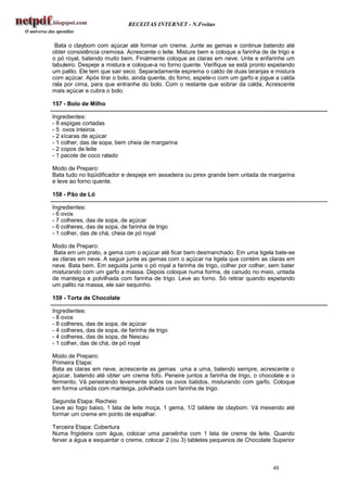 RECEITAS INTERNET - N.Freitas


 Bata o claybom com açúcar até formar um creme. Junte as gemas e continue batendo até
obter consistência cremosa. Acrescente o leite. Misture bem e coloque a farinha de de trigo e
o pó royal, batendo muito bem. Finalmente coloque as claras em neve. Unte e enfarinhe um
tabuleiro. Despeje a mistura e coloque-a no forno quente. Verifique se está pronto espetando
um palito. Ele tem que sair seco. Separadamente esprema o caldo de duas laranjas e mistura
com açúcar. Após tirar o bolo, ainda quente, do forno, espete-o com um garfo e jogue a calda
rala por cima, para que entranhe do bolo. Com o restante que sobrar da calda, Acrescente
mais açúcar e cubra o bolo.

157 - Bolo de Milho

Ingredientes:
- 8 espigas cortadas
- 5 ovos inteiros
- 2 xícaras de açúcar
- 1 colher, das de sopa, bem cheia de margarina
- 2 copos de leite
- 1 pacote de coco ralado

Modo de Preparo:
Bata tudo no liqüidificador e despeje em assadeira ou pirex grande bem untada de margarina
e leve ao forno quente.

158 - Pão de Ló

Ingredientes:
- 6 ovos
- 7 colheres, das de sopa, de açúcar
- 6 colheres, das de sopa, de farinha de trigo
- 1 colher, das de chá, cheia de pó royal

Modo de Preparo:
Bata em um prato, a gema com o açúcar até ficar bem desmanchado. Em uma tigela bate-se
as claras em neve. A seguir junte as gemas com o açúcar na tigela que contém as claras em
neve. Bata bem. Em seguida junte o pó royal a farinha de trigo, colher por colher, sem bater
misturando com um garfo a massa. Depois coloque numa forma, de canudo no meio, untada
de manteiga e polvilhada com farinha de trigo. Leve ao forno. Só retirar quando espetando
um palito na massa, ele sair sequinho.

159 - Torta de Chocolate

Ingredientes:
- 8 ovos
- 8 colheres, das de sopa, de açúcar
- 4 colheres, das de sopa, de farinha de trigo
- 4 colheres, das de sopa, de Nescau
- 1 colher, das de chá, de pó royal

Modo de Preparo:
Primeira Etapa:
Bata as claras em neve, acrescente as gemas uma a uma, batendo sempre, acrescente o
açúcar, batendo até obter um creme fofo. Peneire juntos a farinha de trigo, o chocolate e o
fermento. Vá peneirando levemente sobre os ovos batidos, misturando com garfo. Coloque
em forma untada com manteiga, polvilhada com farinha de trigo.

Segunda Etapa: Recheio
Leve ao fogo baixo, 1 lata de leite moça, 1 gema, 1/2 tablete de claybom. Vá mexendo até
formar um creme em ponto de espalhar.

Terceira Etapa: Cobertura
Numa frigideira com água, colocar uma panelinha com 1 lata de creme de leite. Quando
ferver a água e esquentar o creme, colocar 2 (ou 3) tabletes pequenos de Chocolate Superior



                                                                                    48
 