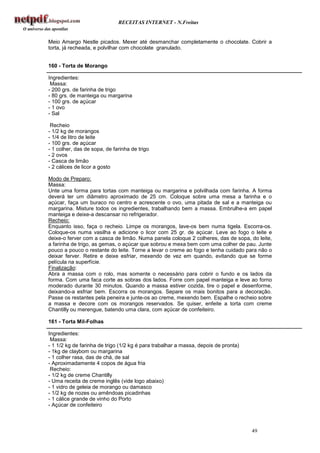 RECEITAS INTERNET - N.Freitas


Meio Amargo Nestle picados. Mexer até desmanchar completamente o chocolate. Cobrir a
torta, já recheada, e polvilhar com chocolate granulado.


160 - Torta de Morango

Ingredientes:
 Massa:
- 200 grs. de farinha de trigo
- 80 grs. de manteiga ou margarina
- 100 grs. de açúcar
- 1 ovo
- Sal

 Recheio
- 1/2 kg de morangos
- 1/4 de litro de leite
- 100 grs. de açúcar
- 1 colher, das de sopa, de farinha de trigo
- 2 ovos
- Casca de limão
- 2 cálices de licor a gosto

Modo de Preparo:
Massa:
Unte uma forma para tortas com manteiga ou margarina e polvilhada com farinha. A forma
deverá ter um diâmetro aproximado de 25 cm. Coloque sobre uma mesa a farinha e o
açúcar, faça um buraco no centro e acrescente o ovo, uma pitada de sal e a manteiga ou
margarina. Misture todos os ingredientes, trabalhando bem a massa. Embrulhe-a em papel
manteiga e deixe-a descansar no refrigerador.
Recheio:
Enquanto isso, faça o recheio. Limpe os morangos, lave-os bem numa tigela. Escorra-os.
Coloque-os numa vasilha e adicione o licor com 25 gr. de açúcar. Leve ao fogo o leite e
deixe-o ferver com a casca de limão. Numa panela coloque 2 colheres, das de sopa, do leite,
a farinha de trigo, as gemas, o açúcar que sobrou e mexa bem com uma colher de pau. Junte
pouco a pouco o restante do leite. Torne a levar o creme ao fogo e tenha cuidado para não o
deixar ferver. Retire e deixe esfriar, mexendo de vez em quando, evitando que se forme
película na superfície.
Finalização:
Abra a massa com o rolo, mas somente o necessário para cobrir o fundo e os lados da
forma. Com uma faca corte as sobras dos lados. Forre com papel manteiga e leve ao forno
moderado durante 30 minutos. Quando a massa estiver cozida, tire o papel e desenforme,
deixando-a esfriar bem. Escorra os morangos. Separe os mais bonitos para a decoração.
Passe os restantes pela peneira e junte-os ao creme, mexendo bem. Espalhe o recheio sobre
a massa e decore com os morangos reservados. Se quiser, enfeite a torta com creme
Chantilly ou merengue, batendo uma clara, com açúcar de confeiteiro.

161 - Torta Mil-Folhas

Ingredientes:
 Massa:
- 1 1/2 kg de farinha de trigo (1/2 kg é para trabalhar a massa, depois de pronta)
- 1kg de claybom ou margarina
- 1 colher rasa, das de chá, de sal
- Aproximadamente 4 copos de água fria
 Recheio:
- 1/2 kg de creme Chantilly
- Uma receita de creme inglês (vide logo abaixo)
- 1 vidro de geleia de morango ou damasco
- 1/2 kg de nozes ou amêndoas picadinhas
- 1 cálice grande de vinho do Porto
- Açúcar de confeiteiro



                                                                                     49
 