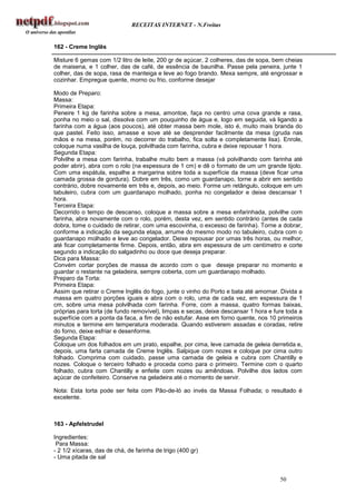 RECEITAS INTERNET - N.Freitas


162 - Creme Inglês

Misture 6 gemas com 1/2 litro de leite, 200 gr de açúcar, 2 colheres, das de sopa, bem cheias
de maisena, e 1 colher, das de café, de essência de baunilha. Passe pela peneira, junte 1
colher, das de sopa, rasa de manteiga e leve ao fogo brando. Mexa sempre, até engrossar e
cozinhar. Empregue quente, morno ou frio, conforme desejar

Modo de Preparo:
Massa:
Primeira Etapa:
Peneire 1 kg de farinha sobre a mesa, amontoe, faça no centro uma cova grande e rasa,
ponha no meio o sal, dissolva com um pouquinho de água e, logo em seguida, vá ligando a
farinha com a água (aos poucos), até obter massa bem mole, isto é, muito mais branda do
que pastel. Feito isso, amasse e sove até se desprender facilmente da mesa (gruda nas
mãos e na mesa, porém, no decorrer do trabalho, fica solta e completamente lisa). Enrole,
coloque numa vasilha de louça, polvilhada com farinha, cubra e deixe repousar 1 hora.
Segunda Etapa:
Polvilhe a mesa com farinha, trabalhe muito bem a massa (vá polvilhando com farinha até
poder abrir), abra com o rolo (na espessura de 1 cm) e dê o formato de um um grande tijolo.
Com uma espátula, espalhe a margarina sobre toda a superfície da massa (deve ficar uma
camada grossa de gordura). Dobre em três, como um guardanapo, torne a abrir em sentido
contrário, dobre novamente em três e, depois, ao meio. Forme um retângulo, coloque em um
tabuleiro, cubra com um guardanapo molhado, ponha no congelador e deixe descansar 1
hora.
Terceira Etapa:
Decorrido o tempo de descanso, coloque a massa sobre a mesa enfarinhada, polvilhe com
farinha, abra novamente com o rolo, porém, desta vez, em sentido contrário (antes de cada
dobra, tome o cuidado de retirar, com uma escovinha, o excesso de farinha). Torne a dobrar,
conforme a indicação da segunda etapa, arrume do mesmo modo no tabuleiro, cubra com o
guardanapo molhado e leve ao congelador. Deixe repousar por umas três horas, ou melhor,
até ficar completamente firme. Depois, então, abra em espessura de um centímetro e corte
segundo a indicação do salgadinho ou doce que deseja preparar.
Dica para Massa:
Convém cortar porções de massa de acordo com o que deseje preparar no momento e
guardar o restante na geladeira, sempre coberta, com um guardanapo molhado.
Preparo da Torta:
Primeira Etapa:
Assim que retirar o Creme Inglês do fogo, junte o vinho do Porto e bata até amornar. Divida a
massa em quatro porções iguais e abra com o rolo, uma de cada vez, em espessura de 1
cm, sobre uma mesa polvilhada com farinha. Forre, com a massa, quatro formas baixas,
próprias para torta (de fundo removível), limpas e secas, deixe descansar 1 hora e fure toda a
superfície com a ponta da faca, a fim de não estufar. Asse em forno quente, nos 10 primeiros
minutos e termine em temperatura moderada. Quando estiverem assadas e coradas, retire
do forno, deixe esfriar e desenforme.
Segunda Etapa:
Coloque um dos folhados em um prato, espalhe, por cima, leve camada de geleia derretida e,
depois, uma farta camada de Creme Inglês. Salpique com nozes e coloque por cima outro
folhado. Comprima com cuidado, passe uma camada de geleia e cubra com Chantilly e
nozes. Coloque o terceiro folhado e proceda como para o primeiro. Termine com o quarto
folhado, cubra com Chantilly e enfeite com nozes ou amêndoas. Polvilhe dos lados com
açúcar de confeiteiro. Conserve na geladeira até o momento de servir.

Nota: Esta torta pode ser feita com Pão-de-ló ao invés da Massa Folhada; o resultado é
excelente.



163 - Apfelstrudel

Ingredientes:
 Para Massa:
- 2 1/2 xícaras, das de chá, de farinha de trigo (400 gr)
- Uma pitada de sal


                                                                                     50
 