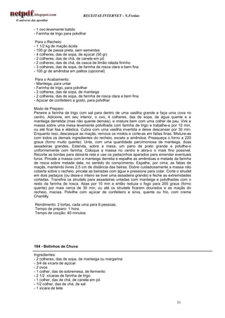 RECEITAS INTERNET - N.Freitas


- 1 ovo levemente batido
- Farinha de trigo para polvilhar

 Para o Recheio:
- 1 1/2 kg de mação ácida
- 100 gr de passa preta, sem sementes
- 4 colheres, das de sopa, de açúcar (50 gr)
- 2 colheres, das de chá, de canela em pó
- 2 colheres, das de chá, de casca de limão ralada fininho
- 3 colheres, das de sopa, de farinha de rosca clara e bem fina
- 100 gr de amêndoa em palitos (opcional)

 Para o Acabamento:
- Manteiga, para untar
- Farinha de trigo, para polvilhar
- 2 colheres, das de sopa, de manteiga
- 2 colheres, das de sopa, de farinha de rosca clara e bem fina
- Açúcar de confeiteiro a gosto, para polvilhar

Modo de Preparo:
Peneire a farinha de trigo com sal para dentro de uma vasilha grande e faça uma cova no
centro. Adicione, em seu interior, o ovo, 4 colheres, das de sopa, de água quente e a
manteiga derretida (mas não quente demais), e misture bem com uma colher de pau. Vire a
massa sobre uma mesa levemente polvilhada com farinha de trigo e trabalhe-a por 10 min,
ou até ficar lisa e elástica. Cubra com uma vasilha invertida e deixe descansar por 30 min.
Enquanto isso, descasque as maçãs, remova os miolos e corte-as em fatias finas. Misture-as
com todos os demais ingredientes do recheio, exceto a amêndoa. Preaqueça o forno a 220
graus (forno muito quente). Unte, com uma quantidade parcimoniosa de manteiga, duas
assadeiras grandes. Estenda, sobre a mesa, um pano de prato grande e polvilhe-o
uniformemente com farinha. Coloque a massa no centro e abra-o o mais fino possível.
Recorte as bordas para deixá-la reta e use os pedacinhos aparados para emendar eventuais
furos. Pincele a massa com a manteiga derretia e espalhe as amêndoas e metade da farinha
de rosca sobre metade dela, no sentido do comprimento. Espalhe, por cima, as fatias de
maçãs, mantendo livres 2,5 cm de distância das beiras. Dobre cuidadosamente a massa não
coberta sobre o recheio, pincele as beiradas com água e pressione para colar. Corte o strudel
em dois pedaços (ou deixe-o inteiro se tiver uma assadeira grande) e feche as extremidades
cortadas. Transfira os strudels para assadeiras untadas com manteiga e polvilhadas com o
resto da farinha de rosca. Asse por 10 min e então reduza o fogo para 200 graus (forno
quente) por mais cerca de 30 min, ou até os strudels ficarem dourados e as maçãs do
recheio, macias. Polvilhe com açúcar de confeiteiro e sirva, quente ou frio, com creme
Chantilly.

Rendimento: 2 tortas, cada uma para 6 pessoas.
Tempo de preparo: 1 hora.
Tempo de cocção: 40 minutos




164 - Bolinhos de Chuva

Ingredientes:
- 2 colheres, das de sopa, de manteiga ou margarina
- 3/4 de xícara de açúcar
- 2 ovos
- 1 colher, das de sobremesa, de fermento
- 2 1/2 xícaras de farinha de trigo
- 1 colher, das de chá, de canela em pó
- 1/2 colher, das de chá, de sal
- 1 xícara de leite


                                                                                    51
 