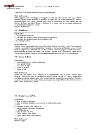 RECEITAS INTERNET - N.Freitas


- óleo para fritar, açúcar e canela em pó para envolvê-los

Modo de Preparo:
Bata o açúcar com a manteiga ou margarina e junte os ovos, um de cada vez, batendo
sempre. Peneire juntos a farinha, o fermento, a canela e o sal, acrescentando-os a mistura,
alternadamente, com o leite. Misture bem e frite as colheradas em óleo quente, até que
dourem de todos os lados. Retire os bolinhos e os deixe escorrer em papel absorvente,
envolvendo-os em açúcar e canela.
Porção - 40 bolinhos.

165 - Brigadeiros

Ingredientes:
- 1 lata de leite condensado
- 2 colheres, das de sopa, rasas de manteiga ou margarina
- 4 colheres, das de sopa, rasas de chocolate em pó
- Chocolate granulado

Modo de Preparo:
Cozinhe o leite condensado dentro da própria lata, durante cerca de 2 horas. Abra-a depois,
despeje o conteúdo numa panela, junte a manteiga ou margarina, o chocolate em pó e mexa.
Leve ao fogo baixo, mexendo de vez em quando para não pegar. Quando começar a
desprender-se do fundo da panela, tire do fogo, despeje num prato raso e deixe esfriar.
Enrole como bolinhas, passe-as no chocolate granulado e arrume em forminhas de papel.

166 - Cuscuz de Coco

Ingredientes:
- 1 pacote de tapioca (a melhor qualidade)
- 1 coco grande ralado
- 3 1/2 copos de água
- 2 xícara de açúcar
- 1 pitada de sal

Modo de Preparo:
Ponha em uma tigela o coco, a tapioca e o sal peneirados com o açúcar. Junte a água
fervente, mexa muito bem e despeje em uma fôrma de canudo no centro, previamente
molhada com água gelada. Alise bem a superfície do cuscuz com uma colher. Tampe e
envolva a forma com uma toalha. Deixe, assim, permanecer por 3 horas. Desenforme em um
prato e sirva ao natural ou gelado.




167 - Gelado Sonho de Valsa

Ingredientes:
- 2 latas de leite condensado
- 2 latas de leite de vaca (a mesma medida do leite condensado)
- 8 ovos
- 8 colheres, de sopa rasa, de açúcar
- 1 colher, de café, de extrato de baunilha
- 14 a 16 bombons
- 2 latas de creme de leite
- 1 colher, de café rasa, de sal
- 1 colher, de sopa rasa, de maisena

Modo de Preparo:
Primeira Etapa:



                                                                                  52
 