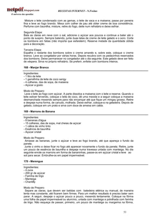 RECEITAS INTERNET - N.Freitas


 Misture o leite condensado com as gemas, o leite de vaca e a maisena; passe por peneira
fina e leve ao fogo brando. Mexa com colher de pau até obter creme de boa consistência.
Perfume com baunilha, misture, retire do fogo, deite num refratário e deixe esfriar.

Segunda Etapa:
Bata as claras em neve com o sal, adicione o açúcar aos poucos e continue a bater até o
ponto de suspiro. Sempre batendo, junte duas latas de creme de leite gelado e o soro. Corte
os bombons em fatias (não importa que esfarelem). Reserve metade da quantidade obtida
para a decoração.

Terceira Etapa:
Espalhe o restante dos bombons sobre o creme amarelo e, sobre este, coloque o creme
branco. Leve ao congelador por várias horas. Depois recubra com os pedacinhos reservados
dos bombons. Deixe permanecer no congelador até o dia seguinte. Este gelado deve ser feito
de véspera. Sirva no próprio refratário. Se preferir, enfeite com bombons inteiros.

168 - Manjar Branco

Ingredientes:
- 1 litro de leite
- 1 garrafinha de leite de coco serigy
- 4 colheres, das de sopa, de maisena
- Açúcar a gosto

Modo de Preparo:
 Leve o leite ao fogo com açúcar. A parte dissolva a maisena com o leite e reserve. Quando o
leite estiver fervendo, coloque o leite de coco, dê uma mexida e a seguir coloque a maisena
desmanchada mexendo sempre para não encaroçar até que fique um mingau grosso. Retire
e despeje numa forma, de canudo, molhada. Deixe esfriar, coloque-a na geladeira. Depois de
gelado, coloque em um prato e sirva com doce de ameixa em calda.

169 - Marrons de Banana

Ingredientes:
- 8 bananas d'água
- 15 colheres, das de sopa, mal cheias de açúcar
- 1 cálice de vinho tinto
- Essência de baunilha
- Açúcar cristal

Modo de Preparo:
 Amasse as bananas, junte o açúcar e leve ao fogo brando, até que apareça o fundo da
panela.
 Junte o vinho e deixe ficar no fogo até aparecer novamente o fundo da panela. Retire, junte
um pouco de essência de baunilha e despeje numa travessa untada com manteiga. No dia
seguinte enrole os marrons em forma de bananinhas, passe-os em açúcar cristal e leve ao
sol para secar. Embrulhe-os em papel impermeável.

170 - Merengue

Ingredientes:
- 4 ovos
- 200 gr de açúcar
- Farinha de trigo
- Manteiga
- Chantilly

Modo de Preparo:
 Separe as claras, que devem ser batidas com batedeira elétrica ou manual, de maneira
lenta mas constante, até ficarem bem firmes. Para um melhor resultado é preciso bater sem
parar. A seguir, despeje o açúcar pouco a pouco, mexendo lentamente. Coloque na fôrma
uma folha de papel impermeável ou alumínio, untada com manteiga e polvilhada com farinha
de trigo. Não esqueça de passar, primeiro, um pouco de manteiga ou margarina na fôrma,


                                                                                   53
 
