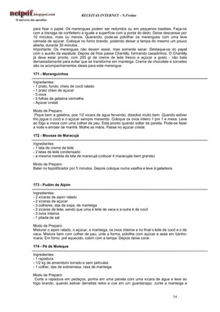 RECEITAS INTERNET - N.Freitas


para fixar o papel. Os merengues podem ser redondos ou em pequenos bastões. Faça-os
com a bisnaga de confeiteiro e iguale a superfície com a ponta do dedo. Deixe descansar por
10 minutos, mais ou menos. Querendo, pode-se polvilhar os merengues com uma leve
camada de açúcar. Coloque no forno brando, podendo deixar a tampa do mesmo um pouco
aberta, durante 30 minutos.
Importante: Os merengues não devem assar, mas somente secar. Destaque-os do papel
com o auxílio da espátula. Depois de frios passe Chantilly, formando casadinhos. O Chantilly
já deve estar pronto, com 200 gr de creme de leite fresco e açúcar a gosto - não bata
demasiadamente para evitar que se transforme em manteiga. Creme de chocolate e sorvetes
são os acompanhamentos ideais para este merengue.

171 - Moranguinhos

Ingredientes:
- 1 prato, fundo, cheio de cocô ralado
- 1 prato cheio de açúcar
- 5 ovos
- 5 folhas de gelatina vermelha
- Açúcar cristal

Modo de Preparo:
 Pique bem a gelatina, poe 1/2 xícara de água fervendo, dissolva muito bem. Quando estiver
frio jogue o cocô e o açúcar sempre mexendo. Coloque os ovos inteiro 1 por 1 e mexa. Leve
ao fogo e mexa com uma colher de pau. Está pronto quando soltar da panela. Pode-se fazer
a noite e enrolar de manhã. Molhe as mãos. Passe no açúcar cristal.

172 - Mousse de Maracujá

Ingredientes:
- 1 lata de creme de leite
- 2 latas de leite condensado
- a mesma medida da lata de maracujá (colocar 4 maracujás bem grande)

Modo de Preparo:
Bater no liqüidificador por 5 minutos. Depois coloque numa vasilha e leve à geladeira.



173 - Pudim de Aipim

Ingredientes:
- 2 xícaras de aipim ralado
- 2 xícaras de açúcar
- 3 colheres, das de sopa, de manteiga
- 2 xícaras de leite, sendo que uma é leite de vaca e a outra é de cocô
- 3 ovos inteiros
- 1 pitada de sal

Modo de Preparo:
Misturar o aipim ralado, o açúcar, a manteiga, os ovos inteiros e no final o leite de cocô e o de
vaca. Misture bem com colher de pau, unte a forma, polvilhe com açúcar e asse em banho-
maria. Em forno pré aquecido, cobrir com a tampa. Depois deixe corar.

174 - Pé de Moleque

Ingredientes:
- 1 rapadura
- 1/2 kg de amendoim torrado e sem películas
- 1 colher, das de sobremesa, rasa de manteiga

Modo de Preparo:
 Corte a rapadura em pedaços, ponha em uma panela com uma xícara de água e leve ao
fogo brando, quando estiver derretida retire e coe em um guardanapo. Junte a manteiga e


                                                                                         54
 