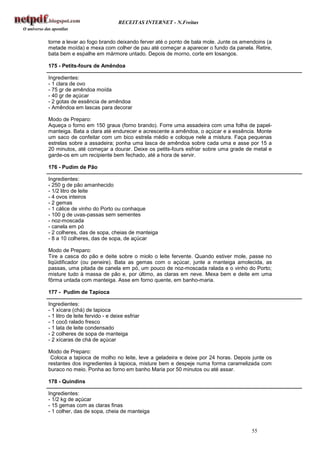RECEITAS INTERNET - N.Freitas


torne a levar ao fogo brando deixando ferver até o ponto de bala mole. Junte os amendoins (a
metade moída) e mexa com colher de pau até começar a aparecer o fundo da panela. Retire,
bata bem e espalhe em mármore untado. Depois de morno, corte em losangos.

175 - Petits-fours de Amêndoa

Ingredientes:
- 1 clara de ovo
- 75 gr de amêndoa moída
- 40 gr de açúcar
- 2 gotas de essência de amêndoa
- Amêndoa em lascas para decorar

Modo de Preparo:
Aqueça o forno em 150 graus (forno brando). Forre uma assadeira com uma folha de papel-
manteiga. Bata a clara até endurecer e acrescente a amêndoa, o açúcar e a essência. Monte
um saco de confeitar com um bico estrela médio e coloque nele a mistura. Faça pequenas
estrelas sobre a assadeira; ponha uma lasca de amêndoa sobre cada uma e asse por 15 a
20 minutos, até começar a dourar. Deixe os petits-fours esfriar sobre uma grade de metal e
garde-os em um recipiente bem fechado, até a hora de servir.

176 - Pudim de Pão

Ingredientes:
- 250 g de pão amanhecido
- 1/2 litro de leite
- 4 ovos inteiros
- 2 gemas
- 1 cálice de vinho do Porto ou conhaque
- 100 g de uvas-passas sem sementes
- noz-moscada
- canela em pó
- 2 colheres, das de sopa, cheias de manteiga
- 8 a 10 colheres, das de sopa, de açúcar

Modo de Preparo:
Tire a casca do pão e deite sobre o miolo o leite fervente. Quando estiver mole, passe no
liqüidificador (ou peneire). Bata as gemas com o açúcar, junte a manteiga amolecida, as
passas, uma pitada de canela em pó, um pouco de noz-moscada ralada e o vinho do Porto;
misture tudo à massa de pão e, por último, as claras em neve. Mexa bem e deite em uma
fôrma untada com manteiga. Asse em forno quente, em banho-maria.

177 - Pudim de Tapioca

Ingredientes:
- 1 xícara (chá) de tapioca
- 1 litro de leite fervido - e deixe esfriar
- 1 cocô ralado fresco
- 1 lata de leite condensado
- 2 colheres de sopa de manteiga
- 2 xícaras de chá de açúcar

Modo de Preparo:
 Coloca a tapioca de molho no leite, leve a geladeira e deixe por 24 horas. Depois junte os
restantes dos ingredientes à tapioca, misture bem e despeje numa forma caramelizada com
buraco no meio. Ponha ao forno em banho Maria por 50 minutos ou até assar.

178 - Quindins

Ingredientes:
- 1/2 kg de açúcar
- 15 gemas com as claras finas
- 1 colher, das de sopa, cheia de manteiga


                                                                                   55
 