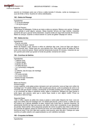 RECEITAS INTERNET - N.Freitas


escorra os morangos outra vez e ferva a calda durante 3 minutos. Junte os morangos e o
suco de limão e ferva. Guarde em vidros esterilizados.

182 - Geleia de Pêssego

Ingredientes:
- 2 1/2 kg de pêssego
- 1 3/4 kg de açúcar

Modo de Preparo:
 Descasque os pêssegos. Corte-os ao meio e retire os caroços. Misture com açúcar. Coloque
numa panela e junte alguns caroços. Deixe levantar fervura em fogo brando, mexendo
somente até que o açúcar tenha dissolvido. Cozinhe então em fogo forte durante 30 minutos.
Retire os caroços. Quando a mistura estiver no "ponto de geleia" despeje em vidros.

183 - Geleia de Uva

Ingredientes:
- 2 kg de uva preta
- 1/2 xícara de água - açúcar
Modo de Preparo: Lave, escorra e retire os cabinhos das uvas. Leve ao fogo com água e
deixe cozinhar bem. Passe tudo por uma peneira fina. Para cada xícara de polpa de fruta
junte uma xícara de açúcar. Deixe cozinhar lentamente durante 30 minutos, mexendo de vez
em quando para evitar que grude no fundo da panela. Conserve em vidros.

184 - Coxinhas de Galinha

Ingredientes:
- 1 galinha nova
- 1 cebola ralada
- 2 dentes de alho
- 1/2 folha de louro
- 1 a 2 pimenta(s) malagueta
- Sal
- 2 colheres, das de sopa, de manteiga
- 2 gemas
- 1/2 xícara de leite
- 3 a 4 ovos inteiros
- farinha de trigo necessária
- cheiros verdes

Modo de Preparo:
Primeira Etapa:
Limpe a galinha, corte pelas juntas e tempere com sal e pimenta. Leve ao fogo com colher de
manteiga com 1/2 cebola ralada e o alho socado para dourar, junte os pedaços de carne e vá
mexendo até que fiquem corados. Acrescente os tomates picados sem as peles e sementes
e um amarrado de salsa e cebolinha verde, salsa e manjerona. Refogue em fogo brando e
junte água, aos poucos, para que a carne fique macia e com algum molho. Prove os
temperos e retire do fogo.

Segunda Etapa:
 Coe o milho, separe as peles dos ossos e passe a carne pela máquina de moer. Leve ao
fogo uma colher rasa de manteiga com 1/2 cebola para dourar, junte a carne, o caldo em que
foi cozida e as 2 gemas desfeitas no leite; misture tudo muito bem e, sempre mexendo, vá
adicionando farinha de trigo aos poucos até obter creme bem consistente e que desprenda
da panela. Deixe esfriar, tome pequenas porções de creme na palma das mãos e dê a forma
de coxinhas de galinha; passe em farinha de rosca, em ovos batidos inteiros e novamente em
farinha de rosca. Frito com óleo bem quente e aos poucos, para não abrir. Coloque em cada
coxinha um palito coberto com papel prateado ou com celofane recortado.

185 - Croquetes de Batata

Ingredientes:


                                                                                  57
 