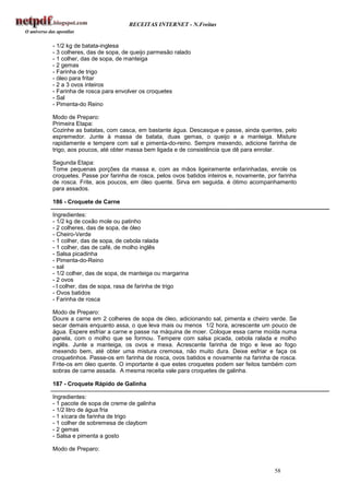 RECEITAS INTERNET - N.Freitas


- 1/2 kg de batata-inglesa
- 3 colheres, das de sopa, de queijo parmesão ralado
- 1 colher, das de sopa, de manteiga
- 2 gemas
- Farinha de trigo
- óleo para fritar
- 2 a 3 ovos inteiros
- Farinha de rosca para envolver os croquetes
- Sal
- Pimenta-do Reino

Modo de Preparo:
Primeira Etapa:
Cozinhe as batatas, com casca, em bastante água. Descasque e passe, ainda quentes, pelo
espremedor. Junte à massa de batata, duas gemas, o queijo e a manteiga. Misture
rapidamente e tempere com sal e pimenta-do-reino. Sempre mexendo, adicione farinha de
trigo, aos poucos, até obter massa bem ligada e de consistência que dê para enrolar.

Segunda Etapa:
Tome pequenas porções da massa e, com as mãos ligeiramente enfarinhadas, enrole os
croquetes. Passe por farinha de rosca, pelos ovos batidos inteiros e, novamente, por farinha
de rosca. Frite, aos poucos, em óleo quente. Sirva em seguida. é ótimo acompanhamento
para assados.

186 - Croquete de Carne

Ingredientes:
- 1/2 kg de coxão mole ou patinho
- 2 colheres, das de sopa, de óleo
- Cheiro-Verde
- 1 colher, das de sopa, de cebola ralada
- 1 colher, das de café, de molho inglês
- Salsa picadinha
- Pimenta-do-Reino
- sal
- 1/2 colher, das de sopa, de manteiga ou margarina
- 2 ovos
- l colher, das de sopa, rasa de farinha de trigo
- Ovos batidos
- Farinha de rosca

Modo de Preparo:
Doure a carne em 2 colheres de sopa de óleo, adicionando sal, pimenta e cheiro verde. Se
secar demais enquanto assa, o que leva mais ou menos 1/2 hora, acrescente um pouco de
água. Espere esfriar a carne e passe na máquina de moer. Coloque essa carne moída numa
panela, com o molho que se formou. Tempere com salsa picada, cebola ralada e molho
inglês. Junte a manteiga, os ovos e mexa. Acrescente farinha de trigo e leve ao fogo
mexendo bem, até obter uma mistura cremosa, não muito dura. Deixe esfriar e faça os
croquetinhos. Passe-os em farinha de rosca, ovos batidos e novamente na farinha de rosca.
Frite-os em óleo quente. O importante é que estes croquetes podem ser feitos também com
sobras de carne assada. A mesma receita vale para croquetes de galinha.

187 - Croquete Rápido de Galinha

Ingredientes:
- 1 pacote de sopa de creme de galinha
- 1/2 litro de água fria
- 1 xícara de farinha de trigo
- 1 colher de sobremesa de claybom
- 2 gemas
- Salsa e pimenta a gosto

Modo de Preparo:


                                                                                   58
 