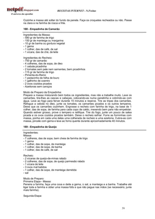 RECEITAS INTERNET - N.Freitas


Cozinhe a massa até soltar do fundo da panela. Faça os croquetes recheados ou não. Passe
na clara e na farinha de rosca e frite.

188 - Empadinha de Camarão

Ingredientes da Massa:
- 580 gr de farinha de trigo
- 150 gr de manteiga ou margarina
- 10 gr de banha ou gordura vegetal
- 1 gema
- 1 colher, das de café, de sal
- 1 xícara, das de chá, de leite

Ingredientes do Recheio:
- 750 gr de camarão
- 4 colheres, das de sopa, de óleo
- 1 cebola picadinha
- 2 tomates sem pele nem sementes, bem picadinhos
- 115 gr de farinha de trigo
- Pimenta-do-Reino
- 1 pedacinho de folha de louro
- 1 galhinho de coentro
- 2 ovos cozidos picados
- Azeitonas sem caroços

Modo de Preparo da Empadinha:
Prepare a massa misturando bem todos os ingredientes, mas não a trabalhe muito. Lave os
camarões, tire-lhes as cascas e cabeças, colocando-as numa panelinha e cobrindo-as com
água. Leve ao fogo para ferver durante 15 minutos e reserve. Tire as tripas dos camarões.
Refogue a cebola no óleo, junte os tomates, os camarões picados e os outros temperos.
Deixe que os camarões cozinhem. Engrosse o recheio com farinha de trigo, na base de 1
colher, das de sopa, de farinha para cada copo de caldo, mexendo bem para não empelotar.
Quando estiver grosso, prove o tempero e retifique. Tire do fogo, junte um pouco de salsa
picada e os ovos cozidos picados também. Deixe o recheio esfriar. Forre as forminhas com
massa, ponha em cada uma delas uma colherada de recheio e uma azeitona. Cubra-as com
massa, pincele com gema e leve ao forno quente durante aproximadamente 40 minutos.

189 - Empadinha de Queijo

Ingredientes:
Massa:
- 7 colheres, das de sopa, bem cheia de farinha de trigo
- 1 gema
- 1 colher, das de sopa, de manteiga
- 1 colher, das de sopa, de banha
- 1 colher, das de café, de sal

Recheio:
- 2 xícaras de queijo-de-minas ralado
- 2 colheres, das de sopa, de queijo parmesão ralado
- 1 xícara de leite
- 3 ovos mal batidos
- 1 colher, das de sopa, de manteiga derretida
- sal

Modo de Preparo:
Primeira Etapa - Massa:
Peneire a farinha, faça uma cova e deite a gema, o sal, a manteiga e a banha. Trabalhe até
ligar toda a farinha e obter uma massa fofa e que não pegue nas mãos (se necessário, junte
mais farinha).

Segunda Etapa:



                                                                                 59
 