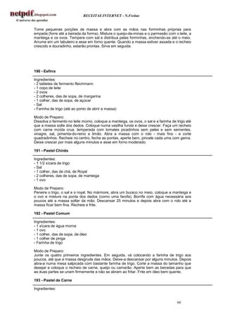 RECEITAS INTERNET - N.Freitas


Tome pequenas porções de massa e abra com as mãos nas forminhas próprias para
empada (forre até a beirada da forma). Misture o queijo-de-minas e o parmesão com o leite, a
manteiga e os ovos. Tempere com sal e distribua pelas forminhas, enchendo-as até o meio.
Arrume em um tabuleiro e asse em forno quente. Quando a massa estiver assada e o recheio
crescido e douradinho, estarão prontas. Sirva em seguida.




190 - Esfirra

Ingredientes:
- 2 tabletes de fermento fleichmann
- 1 copo de leite
- 2 ovos
- 2 colheres, das de sopa, de margarina
- 1 colher, das de sopa, de açúcar
- Sal
- Farinha de trigo (até ao ponto de abrir a massa)

Modo de Preparo:
Dissolva o fermento no leite morno, coloque a manteiga, os ovos, o sal e a farinha de trigo até
que a massa solte dos dedos. Coloque numa vasilha funda e deixe crescer. Faça um recheio
com carne moída crua, temperada com tomates picadinhos sem peles e sem sementes,
vinagre, sal, pimenta-do-reino e limão. Abra a massa com o rolo - mais fino - e corte
quadradinhos. Recheie no centro, feche as pontas, aperte bem, pincele cada uma com gema.
Deixe crescer por mais alguns minutos e asse em forno moderado.

191 - Pastel Chinês

Ingredientes:
- 1 1/2 xícara de trigo
- Sal
- 1 colher, das de chá, de Royal
- 2 colheres, das de sopa, de manteiga
- 1 ovo

Modo de Preparo:
Peneire o trigo, o sal e o royal. No mármore, abra um buraco no meio, coloque a manteiga e
o ovo e misture na ponta dos dedos (como uma farofa). Borrife com água necessária aos
poucos até a massa soltar da mão. Descansar 25 minutos e depois abra com o rolo até a
massa ficar bem fina. Recheie e frite.

192 - Pastel Comum

Ingredientes:
- 1 xícara de água morna
- 1 ovo
- 1 colher, das de sopa, de óleo
- 1 colher de pinga
- Farinha de trigo

Modo de Preparo:
Junte os quatro primeiros ingredientes. Em seguida, vá colocando a farinha de trigo aos
poucos, até que a massa desgrude das mãos. Deixe-a descansar por alguns minutos. Depois
abra-a numa mesa salpicada com bastante farinha de trigo. Corte a massa do tamanho que
desejar e coloque o recheio de carne, queijo ou camarão. Aperte bem as beiradas para que
as duas partes se unam firmemente e não se abram ao fritar. Frite em óleo bem quente.

193 - Pastel de Carne

Ingredientes:


                                                                                      60
 