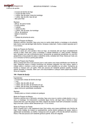 RECEITAS INTERNET - N.Freitas


- 3 xícara de farinha de trigo
- 1 xícara de leite morno
- 1 colher, das de sopa, cheia de manteiga
- 1 colher, das de chá, rasa de sal
- óleo para fritar

Recheio:
- 250 gr. de carne moída
- 2 ovos cozidos
- 1 cebola
- 1 dente de alho
- 1 colher, das de sopa, de manteiga
- 100 gr. de azeitona
- Salsa e Cebolinha
- Sal
- 1 pitada de pimenta-do-reino

Modo de Preparo da Massa:
Peneire a farinha, amontoe, faça uma cova no centro deite dentro a manteiga e vá juntando
leite morno com sal até ligar toda farinha. Amasse e bata bem. Cubra a deixe repousar por 2
h no mínimo.

Modo de Preparo do Recheio:
Ponha a carne em uma panela e leva ao fogo, vá mexendo até que fique completamente
enxuta e solta. Feito isso, junte a manteiga, a cebola batidinha e o alho socado. Refogue
bem, tempere com sal e pimenta-do-reino, acrescente as azeitonas picadinhas, os ovos em
pedacinhos e boa porção de salsa e cebolinha verde, cortadas bem finas. Deixe por mais uns
2 a 3 minutos no forno e ponha para esfriar.

Modo de Preparo dos Pasteis:
Abra a massa bem fina e aos poucos (com o rolo) sobre uma mesa polvilhada com farinha de
trigo. Disponha sobre a massa montinhos de recheios distantes uns dos outros, dobre a
massa sobre o recheio e corte os pasteis com uma carretilha ou um pires. Comprima as
bordas e marque com um garfo. Frite aos poucos em bastante gordura quente. Quando
estiver dourado e crescido, retire com uma escumadeira e coloque sobre papel absorvente.
Sirva em seguida.

194 - Pastel de Queijo

Ingredientes:
- 2 xícara bem cheias de farinha de trigo
- 1 ovo
- 1 colher, das de café, de sal
- 1 colher, das de café, de fermento em pó
- 1 colher, das de sopa, de manteiga ou óleo
- água morna em quantidade necessária

Recheio:
- Queijo prato ou mineiro cortado em pedaços

Modo de Preparo da Massa:
Peneire a farinha com o fermento, amontoe, faça uma cova no centro e deite dentro o ovo, o
sal e a manteiga. Vá misturando a juntando água morna, até ligar toda a farinha e obter
massa bem lisa, que não pegue nas mãos. Depois da massa muito bem amassada e sovada,
faça uma bola, cubra e deixe descansar por 1 h no mínimo.

Modo de Preparo do Pastel:
Abra a massa com o rolo (espessura bem fina) sobre uma mesa polvilhada com farinha de
trigo. Corte rodelas da massa ou quadradinhos, ponha dentro pedaços de queijo, dobre e
aperte bem as beiradas, ou melhor, marque-as com um garfo, a fim de não abrirem durante a
fritura. Frite aos poucos com bastante gordura quente. Sirva em seguida.




                                                                                  61
 