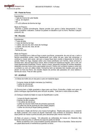 RECEITAS INTERNET - N.Freitas


195 - Pastel de Forno

Ingredientes:
- 1 lata de Creme de Leite Nestle
- 120 gr. de claybom
- sal
- 17 a 20 colheres de farinha de trigo

Modo de Preparo:
 Recheie o pastel normalmente. Depois pincele com gema e deixe descansando 1 hora.
Untar e polvilhar o tabuleiro. Colocar os pasteis no tabuleiro e por no forno. Recheio: Catupiri,
presunto, etc.

196 - Rissoles

Ingredientes:
- 1 copo de leite
- 1 copo de farinha de trigo
- 1 colher, das de chá, bem cheia de manteiga
- 1 colher, das de chá, rasa, de sal
- 2 a 3 ovos
- farinha de roca

Modo de Preparo:
Leve a manteiga com o leite ao fogo e assim que ferver, acrescente, de uma só vez, o sal e a
farinha peneirados juntos; mexa rapidamente com colher de pau, para não encaroçar, e
continue a mexer sem parar, até que a massa fique bem cozida e desprenda do fundo da
panela. Retire do fogo, despeje sobre uma mesa polvilhada com farinha, deixe amornar e
amasse bem, até que fique lisa e macia. Abra a massa em espessura regular, com o rolo, em
mesa ligeiramente polvilhada. Ponha, sobre a mesa, pequenas porções do recheio desejado,
distantes uma das outra (como para pastel comum). Cubra com a própria massa e corte com
o cortador ou com um cálice médio. Comprima bem as beiradas dos rissoles para que não
abram na hora da fritura. Os rissoles depois de prontos são passados em ovos batidos e
farinha de rosca. Frite em óleo quente.

197 - ACARAJE

(1) Deixe de molho de um dia para o outro em bastante água:

   2 xícaras cheias de feijão marcassa (ou fradinho)
   1 colher de chá de sal
   1 dente de alho socado

(2) Escorra bem o feijão guardado a água para uso futuro. Embrulhe o feijão num pano de
prato e esfregue vigorosamente para remover as peles. Cate bem e retire todas as peles.

(3) Coloque metade do feijão no copo do liqüidificador e junte:

   1 xícara do liquido reservado
   2 dentes de alho picados
   1 1/2 colher de chá de sal
   1 colher de chá de molho forte de pimenta (opcional)
   1/2 colher de chá de pimenta do reino (black pepper)
   1 colher de chá de pó Royal (baking powder)

   Bata bem o feijão ate formar uma massa homogênea. Repita este passo com o restante
do feijão juntando uma xícara do liquido reservado mas omitindo os temperos. Misture as
duas partes da massa e ponha de lado para descansar pelo menos meia hora.

(4) Bata um pouco a massa. Vá colocando as colheradas da massa em: Bastante óleo
fervendo onde se juntou 2 colheres de sopa de azeite de dendê.
    Retire os bolinhos com a escumadeira quando estiverem fritos e dourados. Deixe escorrer
em papel absorvente e mantenha-os quentes no forno.


                                                                                        62
 