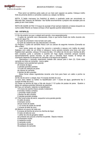 RECEITAS INTERNET - N.Freitas


     Para servir os bolinhos parta cada um ao meio sem separar as partes. Coloque molho
forte de pimenta dentro e camarões cozidos (ou vatapá--na Bahia).

NOTA: O feijão marcassa (ou fradinho) já aberto e quebrado pode ser encontrado no
Mercado São Joaquim de Salvador. Isto facilita enormemente o preparo dos acarajés pois as
peles já vem meio soltas.

NOTA DE QUEM JA FEZ: O truque do acarajé é ficar sempre batendo a massa enquanto os
outros estão fritando (a massa começa a ficar aguada quando estacionada).

198 - VATAPA (2)

(1) No dia anterior ao que o vatapá será servido, moa separadamente:
     2 quilos de camarão seco descascado, limpo e que tenha ficado de molho durante oito
horas em água fria.
   1/2 quilo de amendoim meio torrado sem pele.
   1/2 quilo de castanha de caju descascado e torrado.
(2) Prepare 3 quilos de camarão fresco com as cascas da seguinte maneira (Camarão ao
alho e óleo):
       Lave varias vezes em água fria; escorra o camarão e seque-o em toalha de papel.
Salpique com caldo de um limão e coloque-o numa peneira durante uma hora; em uma
frigideira bem grandes, coloque 1/4 xícara de óleo, 1/4 colher de chá de sal, 2 dentes de alho
bem socados; junte o camarão e cozinhe em fogo rápido mexendo sempre durante
aproximadamente quinze minutos, ou ate que o camarão fique rosado. O tempo de
cozimento depende do tamanho do camarão e da largura da frigideira.
       Descasque o camarão reservando metade das cascas para o item (3). Corte cada
camarão ao meio ao comprido. Leve a gelar.
(3) Coloque numa panela bem grande:
    24 xícaras de água
    2 cebolas grandes partidas
    1/2 quilo de cabeças de peixe
    As cascas do camarão
    2 dentes de alho grandes
       Deixe ferver esses ingredientes durante uma hora para fazer um caldo e ponha na
geladeira.
(4) No dia de servir o vatapá, faca 15 xícaras de leite de coco
(1 coco seco ralado ou batido no liqüidificador com 1 xícara de água, geralmente faz 3
xícaras de leite de coco).
(5) Passe na farinha de trigo e frite ate dourar 2 1/2 quilos de postas de peixe. Quebre o
peixe em pedaços grandes retirando as espinhas.
(6) Faca um tempero, batendo no liqüidificador:
    1/4 xícara de coentro fresco picado ('coliander')
    8 tomates médios cortados
    1 pimentão médio picado
    3 dentes de alho picados
    2 cebolas grandes picadas
(7) Três horas antes de servir, esquente numa panela grande:
    O caldo de peixe
    O tempero acima
    3/4 de xícara de azeite
    1 1/2 xícara de azeite de dendê
    7 xícaras do leite de coco
(8) Misture um pouco de cada vez:
    6 xícaras de farinha de arroz (ou farinha de trigo)
    O resto do leite de coco
    1 colher de chá de gengibre ralado
    Vá juntando aos poucos a farinha na panela. Depois misture:
    O amendoim moído
    A castanha moída
    O camarão moído
    Os pedaços de peixe
    Os pedaços de camarão



                                                                                     63
 