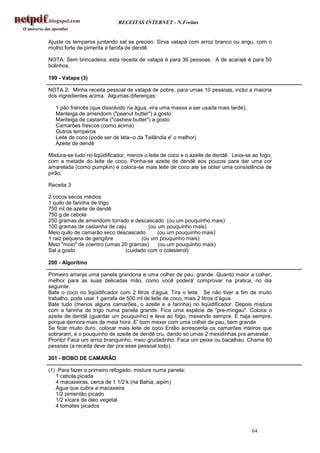 RECEITAS INTERNET - N.Freitas


Ajuste os temperos juntando sal se preciso. Sirva vatapá com arroz branco ou angu, com o
molho forte de pimenta e farofa de dendê.

NOTA: Sem brincadeira, esta receita de vatapá é para 36 pessoas. A de acarajé é para 50
bolinhos.

199 - Vatapa (3)

NOTA 2: Minha receita pessoal de vatapá de pobre, para umas 10 pessoas, inclui a maioria
dos ingredientes acima. Algumas diferenças:

   1 pão francês (que dissolvido na água, vira uma massa a ser usada mais tarde).
   Manteiga de amendoim ("peanut butter") a gosto
   Manteiga de castanha ("cashew butter") a gosto
   Camarões frescos (como acima)
   Outros temperos
   Leite de coco (pode ser de lata--o da Tailândia e' o melhor)
   Azeite de dendê

Mistura-se tudo no liqüidificador, menos o leite de coco e o azeite de dendê. Leva-se ao fogo,
com a metade do leite de coco. Ponha-se azeite de dendê aos poucos para dar uma cor
amarelada (como pumpkin) e coloca-se mais leite de coco ate se obter uma consistência de
pirão.

Receita 3

2 cocos secos médios
1 quilo de farinha de trigo
750 ml de azeite de dendê
750 g de cebola
250 gramas de amendoim torrado e descascado (ou um pouquinho mais)
100 gramas de castanha de caju         (ou um pouquinho mais)
Meio quilo de camarão seco descascado      (ou um pouquinho mais)
1 raiz pequena de gengibre          (ou um pouquinho mais)
Meio "moio" de coentro (umas 20 gramas)    (ou um pouquinho mais)
Sal a gosto                   (cuidado com o colesterol)

200 - Algoritmo

Primeiro arranje uma panela grandona e uma colher de pau, grande. Quanto maior a colher,
melhor para as suas delicadas mão, como você poderá' comprovar na pratica, no dia
seguinte.
Bate o coco no liqüidificador com 2 litros d’água. Tira o leite. Se não tiver a fim de muito
trabalho, pode usar 1 garrafa de 500 ml de leite de coco, mais 2 litros d’água.
Bate tudo (menos alguns camarões, o azeite e a farinha) no liqüidificador. Depois mistura
com a farinha de trigo numa panela grande. Fica uma espécie de "pre-mingau". Coloca o
azeite de dendê (guardar um pouquinho) e leva ao fogo, mexendo sempre. E haja sempre,
porque demora mais de meia hora. E' bom mexer com uma colher de pau, bem grande
Se ficar muito duro, colocar mais leite de coco Então acrescenta os camarões inteiros que
sobraram, e o pouquinho de azeite de dendê cru, dando só umas 2 mexidinhas pra amarelar.
Pronto! Faca um arroz branquinho, meio grudadinho. Faca um peixe ou bacalhau. Chame 60
pessoas (a receita deve dar pra esse pessoal todo).

201 - BOBO DE CAMARÃO

(1) Para fazer o primeiro refogado, misture numa panela:
   1 cebola picada
   4 macaxeiras, cerca de 1 1/2 k (na Bahia, aipim)
   Água que cubra a macaxeira
   1/2 pimentão picado
   1/2 xícara de óleo vegetal
   4 tomates picados



                                                                                     64
 