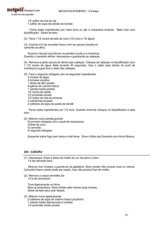 RECEITAS INTERNET - N.Freitas


   1/2 colher de chá de sal
   1 colher de sopa de extrato de tomate

      Ferva estes ingredientes por meia hora ou ate a macaxeira amaciar. Bata tudo num
liqüidificador. Deixe de lado.

(2) Faca 1 1/2 xícara de leite de coco (1/2 coco e 1/2 água)

(3) Cozinhe 2 K de camarão fresco com as cascas (receita do
camarão ao alho).

  Escorra o liquido que formar na panela e junte-o a mandioca.
Quando o camarão esfriar, descasque-o guardando as cabeças.

(4) Remova a parte escura de dentro das cabeças. Coloque as cabeças no liqüidificador com
1 1/2 xícara de água. Bata durante 30 segundos. Coe o caldo para dentro do purê de
mandioca e jogue fora o resto das cabeças.

(5) Faca o segundo refogado com os seguintes ingredientes:
   4 xícaras de água
   4 tomates picados
   1 dente de alho picado
   8 galhos de coentro fresco
   1 cebola media partida
   1/2 xícara de azeite
   1/2 pimentão picado
   1/2 colher de chá de pimenta
   3 cebolinhas picadas
   2 colheres de sopa de azeite de dendê

   Ferva estes ingredientes por 1/2 hora. Quando amornar coloque no liqüidificador e bata
bem.

(6) Misture numa panela grande:
   O primeiro refogado com o purê de macaxeiras.
   O leite de coco.
   O camarão.
   O segundo refogado.

   Esquente sobre fogo bem baixo e não ferva. Sirva o Bobo de Camarão com Arroz Branco.




202 - CARURU

(1) Descasque, limpe e deixe de molho de um dia para o outro:
   1 k de camarão seco

  Moa-os num moedor e guarde-os na geladeira. Deve render três xícaras mais ou menos.
Camarão fresco cozido pode ser usado, mas não precisa ficar de molho.

(2) Remova a casca vermelha de:
   1/2 k de amendoim

   Torre ligeiramente no forno.
   Moa os amendoins. Deve render pelo menos duas xícaras.
   Deixe de lado para usar depois.

(3) Misture numa tigela grande:
   2 colheres de sopa de coentro fresco picadinho
   1 cebola media descascada e cortada
   1/2 pimentão médio picado


                                                                                 65
 