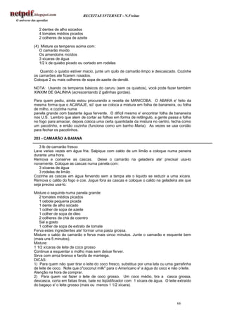 RECEITAS INTERNET - N.Freitas


   2 dentes de alho socados
   4 tomates médios picados
   2 colheres de sopa de azeite

(4) Misture os temperos acima com:
   O camarão moído
   Os amendoins moídos
   3 xícaras de água
   1/2 k de quiabo picado ou cortado em rodelas

    Quando o quiabo estiver macio, junte um quilo de camarão limpo e descascado. Cozinhe
os camarões ate ficarem rosados.
Coloque 2 ou mais colheres de sopa de azeite de dendê.

NOTA: Usando os temperos básicos do caruru (sem os quiabos), você pode fazer também
XINXIM DE GALINHA (acrescentando 2 galinhas gordas).

Para quem pediu, ainda estou procurando a receita de MANICOBA. O ABARA e' feito da
mesma forma que o ACARAJE, só' que se coloca a mistura em folha de bananeira, ou folha
de milho, e cozinha numa
panela grande com bastante água fervente. O difícil mesmo e' encontrar folha de bananeira
nos U.S. Lembro que alem de cortar as folhas em forma de retângulo, a gente passa a folha
no fogo para amaciar, depois coloca uma certa quantidade da mistura no centro, fecha como
um pacotinho, e então cozinha (funciona como um banho Maria). As vezes se usa cordão
para fechar os pacotinhos.

203 - CAMARÃO A BAIANA

   3 lb de camarão fresco
Lave varias vezes em água fria. Salpique com caldo de um limão e coloque numa peneira
durante uma hora.
Remova e conserve as cascas. Deixe o camarão na geladeira ate' precisar usa-lo
novamente. Coloque as cascas numa panela com:
   3 xícaras de água
   3 rodelas de limão
Cozinhe as cascas em água fervendo sem a tampa ate o liquido se reduzir a uma xícara.
Remova o caldo do fogo e coe. Jogue fora as cascas e coloque o caldo na geladeira ate que
seja preciso usa-lo.

Misture o seguinte numa panela grande:
   2 tomates médios picados
   1 cebola pequena picada
   1 dente de alho socado
   1 colher de sopa de azeite
   1 colher de sopa de óleo
   2 colheres de chá de coentro
   Sal a gosto
   1 colher de sopa de extrato de tomate
Ferva estes ingredientes ate' formar uma pasta grossa.
Misture o caldo do camarão e ferva mais cinco minutos. Junte o camarão e esquente bem
(mais uns 5 minutos).
Misture:
1 1/2 xícaras de leite de coco grosso
Continue a esquentar o molho mas sem deixar ferver.
Sirva com arroz branco e farofa de manteiga.
DICAS:
1) Para quem não quer tirar o leite do coco fresco, substitua por uma lata ou uma garrafinha
de leite de coco. Note que o"coconut milk" para o Americano e' a água do coco e não o leite.
Atenção na hora de comprar.
2) Para quem vai fazer o leite de coco grosso. Um coco médio, tira a casca grossa,
descasca, corta em fatias finas, bate no liqüidificador com 1 xícara de água. O leite extraído
do bagaço e' o leite grosso (mais ou menos 1 1/2 xícara).



                                                                                     66
 