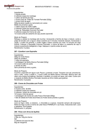 RECEITAS INTERNET - N.Freitas


Ingredientes:
1 cebola picada
2 colheres (sopa) de manteiga
1 colher de farinha de trigo
1 xícara (chá) de Polpa de Tomate Parmalat (520g)
1 xícara (chá) de água
500g de peixe (cação ou namorado) em cubos
Molho de pimenta a gosto
1 colher (sopa) de molho inglês
2 colheres (sopa) de coentro picado
1 copo de Requeijão Cremoso Parmalat
4 colheres (sopa) de Creme de Leite
1/2 xícara (chá) de castanha de caju picada (opcional)

Modo de Preparo:
Refogue a cebola na manteiga até murchar. Acrescente a farinha de trigo e misture. Junte a
polpa de tomate com a água e deixe cozinhar por 5 minutos mexendo sempre. Acrescente o
cação, o molho de pimenta, o molho inglês e deixe cozinhar por mais 15 minutos em fogo
brando. Coloque o Requeijão Cremoso Parmalat, o creme de leite e a castanha de caju e
misture suavemente desligando o fogo. Salpique o coentro antes de servir.
Rendimento: 6 pratos.

207 - Canelloni com Espinafre

Ingredientes:
500g de ricota fresca
500g de canelloni
1 maço de espinafre
1 embalagem de Molho Branco Parmalat (520g)
1/2 xícara (café) de azeite
2 dentes de alho
Sal e pimenta-do-reino a gosto.

Modo de Preparo:
Cozinhe o espinafre em água e sal. Pique-o, juntando a ricota. Tempere com sal, pimenta-do-
reino e alho. Junte o azeite e 1 xícara (café) de Molho Branco Parmalat. Misture bem até
obter uma massa homogênea. Recheie o canelloni, já cozido em água, sal e óleo. Cubra com
o restante do Molho Branco Parmalat, levando ao forno médio para gratinar.
Rendimento: 6 porções

208 - Creme de Chocolate com Frutas

Ingredientes
4 xícaras (chá) de leite
3 colheres (sopa) de maisena
2 colheres (sopa) de chocolate em pó
1/2 xícara ( chá) de açúcar
1 embalagem de Creme de Leite Fresco Parmalat (500g)
1 lata de salada de frutas escorridas (ou frutas secas picadas a gosto)

Modo de Preparo:
Leve ao fogo o leite, a maisena , o chocolate e o açúcar, mexendo sempre até engrossar.
Retire do fogo e junte o Creme de Leite fresco PARMALAT e as frutas, misturando bem. Leve
à geladeira. Sirva gelado
Rendimento: 6 porções.

209 - Peixe com Arroz de Açafrão

Ingredientes:
2 filés de 150g de cherne
Sal
2 colheres de sopa de óleo
80g de margarina


                                                                                  68
 