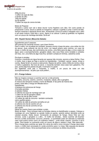 RECEITAS INTERNET - N.Freitas


200g de arroz
1 colher de sopa de óleo
2 dentes de alho
100g de cebola
2g de açafrão
1 colher de sopa de creme de leite

Modo de Preparar:
Tempere o peixe com sal e deixe dourar numa frigideira com óleo. Em outra panela vá
preparando o arroz. Doure a cebola na margarina, coloque o açafrão e junte o creme de leite,
sempre mexendo e deixando ferver bem. Acrescente o arroz já cozido e refogado com o alho
e sal nesta mistura. Está feito o arroz. Agora é só colocar o peixe já grelhado na frigideira
com um pouco de manteiga derretida. Sirva-se!

210 - Hiyashi Somen (Macarrão Gelado)

Ingredientes para 5 pessoas:
500 gramas de macarrão somem, que é bem fininho.
Para o molho: Um envelope de hondashi, tempero pronto à base de peixe, uma colher de chá
de açúcar, duas colheres de chá de mirim, um saquê próprio para cozinha, um copo de
shoyo, o molho de soja, dez centímetros de combu, uma folha seca de alga, e cinco copos de
água. para o acompanhamento: gengibre ralado, dois ovos fritos como omelete e cortados
em tiras, nori, uma folha de alga mais fina, também cortada em tirinhas, cebolinha verde

Pra fazer é simples:
Cozinhe o macarrão em água fervente por apenas três minutos, escorra e deixe Esfriar. Para
o molho, leve a água ao fogo e ponha os ingredientes - hondashi, açúcar, saque, shoyo e
combu. Basta ferver um pouco e está pronto. Depois de esfriar, retire a folha de combu e leve
o molho à geladeira. Na hora de servir, o macarrão também deve estar bem geladinho. Por
isso, ponha algumas pedras de gelo. O tempero é a gosto.
Em tigelinhas você põe o macarrão, o molho, e um pouco de cada um dos
acompanhamentos - do jeito que você preferir...

211 - Frango Indiano

Não se imagina começar a cozinhar sem ter a mão pimenta
vermelha, cúrcuma, coentro, cominho, mostarda, cebola, alho e gengibre.
A mistura dos temperos recebe o nome de Masala. E faz parte da maioria dos
pratos, entre eles o frango em Masala seco.x
Ingredientes:
4 pedaços de sobrecoxa de frango
2 tomates grandes
2 cebolas médias
2 colheres de sopa de manteiga sem sal
1 colher de chá de gengibre ralado
1 colher de chá de alho moído
1/2 colher de café de cúrcuma - também conhecido
como açafrão goiano
1/2 colher de café de pimenta vermelha em pó
2 colheres de chá de coentro em pó
2 colheres de chá de cominho em pó
sal a gosto
folhas de coentro fresco para enfeitar o prato.
Modo de fazer: Para começar bata os tomates inteiros no liqüidificador e separe. Coloque a
manteiga em uma frigideira ou panela média já quente, quando estiver derretida junte as
cebolas picadas. Deixe dourar. Acrescente os pedaços de frango. Deixe fritar por dez
minutos. Junte o gengibre e o alho... O molho de tomates... Deixe cozinhar até levantar
fervura e então acrescente: cúrcuma, pimenta - a quantidade pode ser dobrada ou triplicada
caso você queira comer como um autentico indiano -, junte ainda: coentro, cominho e sal à
gosto. Para ajudar no cozimento junte um pouco de água e abaixe o fogo. Não descuide...
Vire o frango para cozinhar por igual. Em cerca de vinte e cinco minutos o frango deve estar
macio, o molho bem encorpado e o prato prontinho para ir a mesa. Não esqueça de decorar
com o coentro fresco. Sirva acompanhado arroz e amenizar os efeitos da pimenta.


                                                                                    69
 
