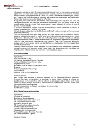 RECEITAS INTERNET - N.Freitas


não estejam citadas na lista). O mais importante é respeitar mais ou menos a proporção de 1
kg de carne (ou mais) para cada 2 quilos de feijão (que dá para mais ou menos 10 pessoas)
e dispor de uma grande variedade de carnes. As carnes com osso e cartilagem (pés, orelha,
etc.), mesmo que você não goste de comê-las, são importantes para o gosto final da feijoada.
Tente incluir pelo menos um tipo de carne defumada.
A língua de porco pode não ser defumada e ser substituída por uma língua de boi. Caso ela
não esteja já tratada, ela deve ser inicialmente aferventada com um pouco de sal e em
seguida a pele deve ser retirada (tudo isso antes de ir para a feijoada). Só na hora de servir é
que ela deve ser fatiada.
O toucinho defumado e salgado pode ser substituído por "bacon" defumado e salgado já
cortado em pedacinhos ("lardons" na França).
Na falta de paio, utilize algum embutido de consistência firme (por exemplo um bom chouriço
português defumado).
Uma boa imitação de carne seca pode ser feita em casa: salgue com sal grosso um pedaço
de carne relativamente grande (é melhor uma carne não muito boa, que contenha um pouco
de gordura) e deixe durante vários dias em um local quente e seco (por exemplo, ao lado de
um aquecimento da casa). A carne deve estar em um recipiente que permita o escoamento
do líquido que vai aparecer (por exemplo, uma peneira). Caso o sal grosso seja absorvido,
coloque mais. A carne estará pronta quando não houver mais líquido e ela houver adquirido o
aspecto de carne seca.
Caso você não consiga as carnes salgadas, você pode salgar com bastante sal grosso as
carnes frescas um ou dois dias antes. Nesse caso, não as escalde antes de colocar na
feijoada, como indica a receita: apenas limpe o excesso de sal grosso.

214 - Filé Surpresa

Ingredientes
600g de contrafilé (4 filés)
1/2 copo de Requeijão Cremoso Parmalat
1 xícara (chá) de champinhon em fatias
60g de anchova picada
4 colheres (chá) de queijo tipo parmesão ralado
Empanar
1 xícara (chá) de farinha de trigo
3 ovos batidos
2 xícaras (chá) de farinha de rosca

Modo de Preparo
Bata os filés para aumentar o tamanho. Reserve. Em um recipiente misture o Requeijão
Cremoso Parmalat, o champinhon, a anchova e o queijo ralado. Coloque a mistura em
porções iguais no meio do filé e dobre-o batendo as pontas para aderir. Passe o filé nesta
ordem: na farinha de trigo, no ovo e na farinha de rosca para empanar. Em uma panela com
óleo pré-aquecido frite-os e sirva.
Experimente substituir os filés por hambúrguer de carne moída.
Rendimento: 4 pratos.

215 - Filé de Frango ao Requeijão

Ingredientes
500 g de filé de frango
2 dentes de alho amassados
1/2 xícara (chá) de vinho branco seco
Sal e pimenta-do-reino a gosto
4 colheres (sopa) de óleo
1/2 xícara (chá) de cebola picadinha
1 colher (sopa) de manteiga
1 colher (chá) de farinha de trigo
1 lata de milho-verde escorrido
1 copo de Requeijão Cremoso Parmalat
Sal e salsa picadinha, a gosto

Modo de Preparo



                                                                                       71
 